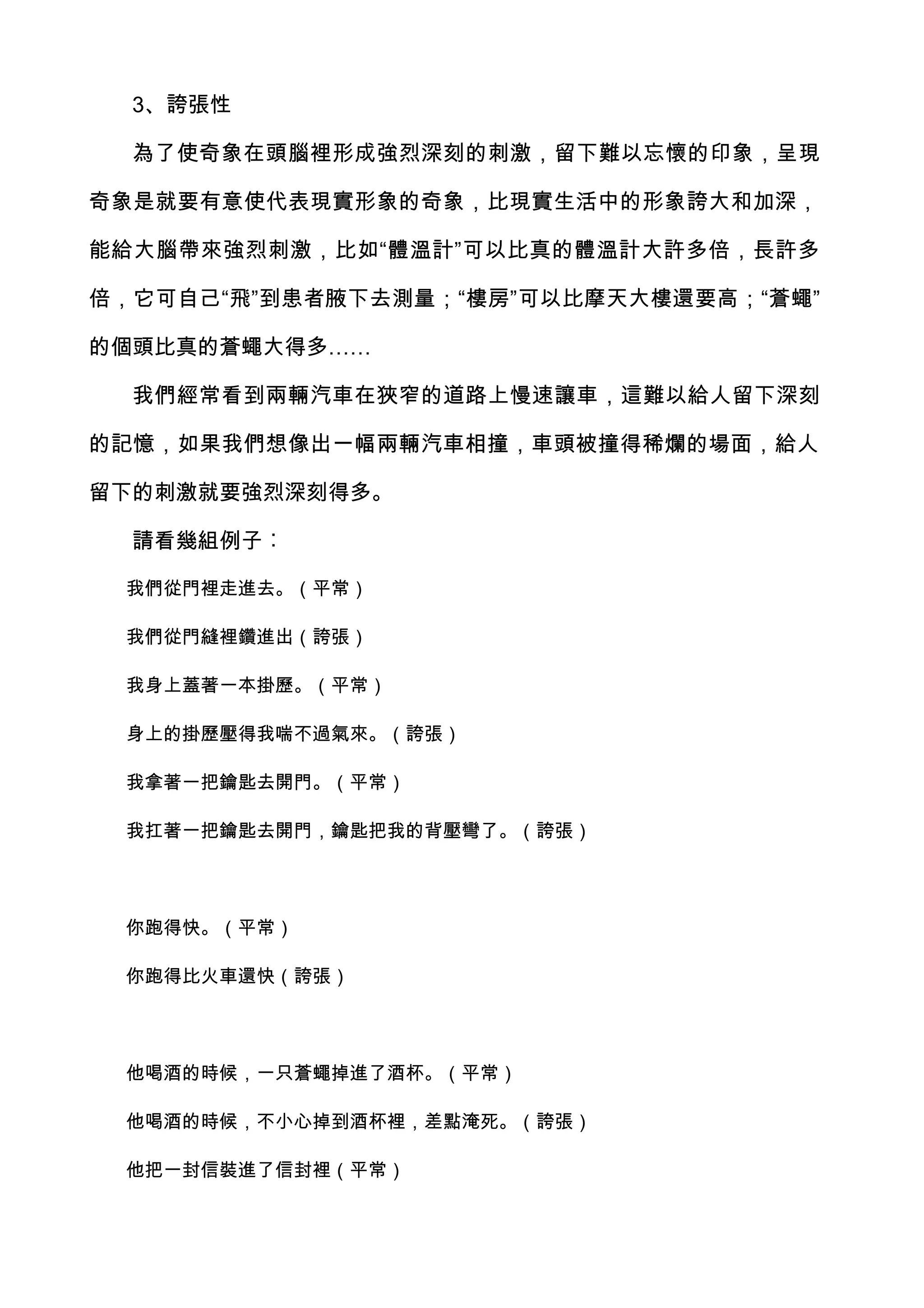 3、誇張性

  為了使奇象在頭腦裡形成強烈深刻的刺激，留下難以忘懷的印象，呈現

奇象是就要有意使代表現實形象的奇象，比現實生活中的形象誇大和加深，

能給大腦帶來強烈刺激，比如“體溫計”可以比真的體溫計大許多倍，長許多

倍，它可自己“飛”到患者腋下去測量；“樓房”可以比摩天大樓還要高；“蒼蠅”

的個頭比真的蒼蠅大得多……

  我們經常看到兩輛汽車在狹窄的道路上慢速讓車，這難以給人留下深刻

的記憶，如果我們想像出一幅兩輛汽車相撞，車頭被撞得稀爛的場面，給人

留下的刺激就要強烈深刻得多。

  請看幾組例子︰

 我們從門裡走進去。（平常）

 我們從門縫裡鑽進出（誇張）

 我身上蓋著一本掛歷。（平常）

 身上的掛歷壓得我喘不過氣來。（誇張）

 我拿著一把鑰匙去開門。（平常）

 我扛著一把鑰匙去開門，鑰匙把我的背壓彎了。（誇張）




 你跑得快。（平常）

 你跑得比火車還快（誇張）




 他喝酒的時候，一只蒼蠅掉進了酒杯。（平常）

 他喝酒的時候，不小心掉到酒杯裡，差點淹死。（誇張）

 他把一封信裝進了信封裡（平常）
 