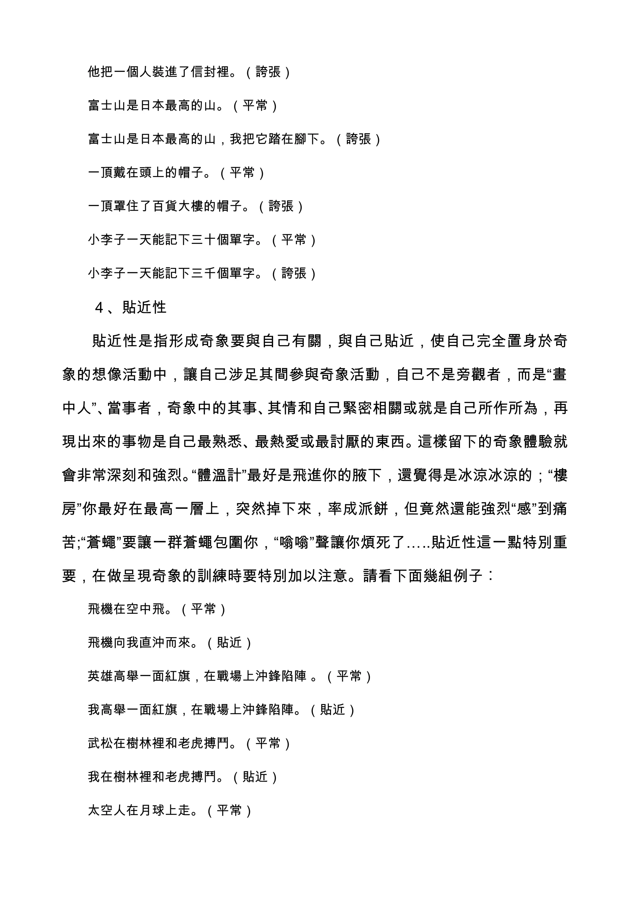 他把一個人裝進了信封裡。（誇張）

 富士山是日本最高的山。（平常）

 富士山是日本最高的山，我把它踏在腳下。（誇張）

 一頂戴在頭上的帽子。（平常）

 一頂罩住了百貨大樓的帽子。（誇張）

 小李子一天能記下三十個單字。（平常）

 小李子一天能記下三千個單字。（誇張）

  ４、貼近性

  貼近性是指形成奇象要與自己有關，與自己貼近，使自己完全置身於奇

象的想像活動中，讓自己涉足其間參與奇象活動，自己不是旁觀者，而是“畫

中人”、當事者，奇象中的其事、其情和自己緊密相關或就是自己所作所為，再

現出來的事物是自己最熟悉、最熱愛或最討厭的東西。這樣留下的奇象體驗就

會非常深刻和強烈。“體溫計”最好是飛進你的腋下，還覺得是冰涼冰涼的；“樓

房”你最好在最高一層上，突然掉下來，率成派餅，但竟然還能強烈“感”到痛

苦;“蒼蠅”要讓一群蒼蠅包圍你，“嗡嗡”聲讓你煩死了…..貼近性這一點特別重

要，在做呈現奇象的訓練時要特別加以注意。請看下面幾組例子︰

 飛機在空中飛。（平常）

 飛機向我直沖而來。（貼近）

 英雄高舉一面紅旗，在戰場上沖鋒陷陣 。（平常）

 我高舉一面紅旗，在戰場上沖鋒陷陣。（貼近）

 武松在樹林裡和老虎搏鬥。（平常）

 我在樹林裡和老虎搏鬥。（貼近）

 太空人在月球上走。（平常）
 