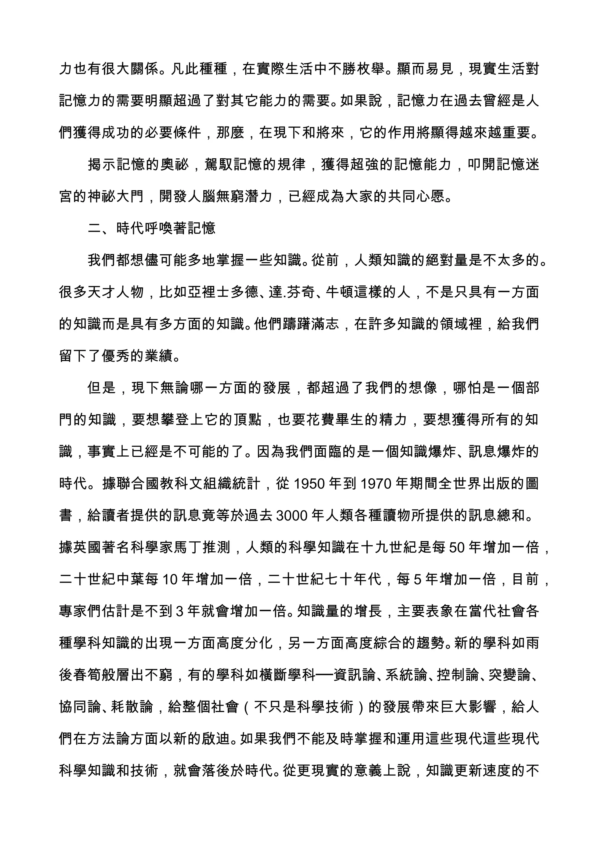 力也有很大關係。凡此種種，在實際生活中不勝枚舉。顯而易見，現實生活對

記憶力的需要明顯超過了對其它能力的需要。如果說，記憶力在過去曾經是人

們獲得成功的必要條件，那麼，在現下和將來，它的作用將顯得越來越重要。

  揭示記憶的奧祕，駕馭記憶的規律，獲得超強的記憶能力，叩開記憶迷

宮的神祕大門，開發人腦無窮潛力，已經成為大家的共同心愿。

  二、時代呼喚著記憶

  我們都想儘可能多地掌握一些知識。從前，人類知識的絕對量是不太多的。

很多天才人物，比如亞裡士多德、達.芬奇、牛頓這樣的人，不是只具有一方面

的知識而是具有多方面的知識。他們躊躇滿志，在許多知識的領域裡，給我們

留下了優秀的業績。

  但是，現下無論哪一方面的發展，都超過了我們的想像，哪怕是一個部

門的知識，要想攀登上它的頂點，也要花費畢生的精力，要想獲得所有的知

識，事實上已經是不可能的了。因為我們面臨的是一個知識爆炸、訊息爆炸的

時代。據聯合國教科文組織統計，從 1950 年到 1970 年期間全世界出版的圖

書，給讀者提供的訊息竟等於過去 3000 年人類各種讀物所提供的訊息總和。

據英國著名科學家馬丁推測，人類的科學知識在十九世紀是每 50 年增加一倍，

二十世紀中葉每 10 年增加一倍，二十世紀七十年代，每 5 年增加一倍，目前，

專家們估計是不到 3 年就會增加一倍。知識量的增長，主要表象在當代社會各

種學科知識的出現一方面高度分化，另一方面高度綜合的趨勢。新的學科如雨

後春筍般層出不窮，有的學科如橫斷學科──資訊論、系統論、控制論、突變論、

協同論、耗散論，給整個社會（不只是科學技術）的發展帶來巨大影響，給人

們在方法論方面以新的啟迪。如果我們不能及時掌握和運用這些現代這些現代

科學知識和技術，就會落後於時代。從更現實的意義上說，知識更新速度的不
 