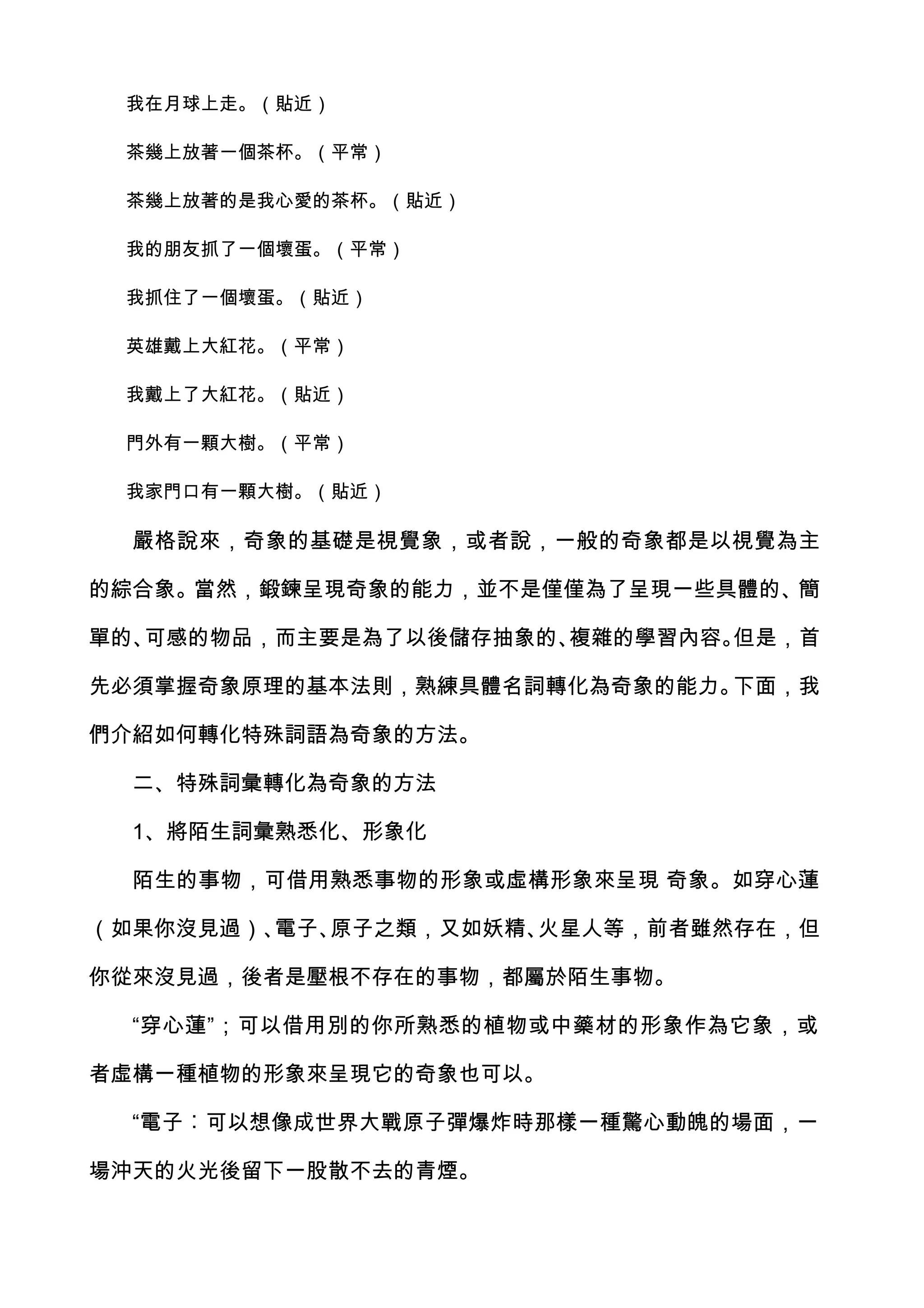 我在月球上走。（貼近）

 茶幾上放著一個茶杯。（平常）

 茶幾上放著的是我心愛的茶杯。（貼近）

 我的朋友抓了一個壞蛋。（平常）

 我抓住了一個壞蛋。（貼近）

 英雄戴上大紅花。（平常）

 我戴上了大紅花。（貼近）

 門外有一顆大樹。（平常）

 我家門口有一顆大樹。（貼近）

  嚴格說來，奇象的基礎是視覺象，或者說，一般的奇象都是以視覺為主

的綜合象。當然，鍛鍊呈現奇象的能力，並不是僅僅為了呈現一些具體的、簡

單的、可感的物品，而主要是為了以後儲存抽象的、複雜的學習內容。但是，首

先必須掌握奇象原理的基本法則，熟練具體名詞轉化為奇象的能力。下面，我

們介紹如何轉化特殊詞語為奇象的方法。

  二、特殊詞彙轉化為奇象的方法

  1、將陌生詞彙熟悉化、形象化

  陌生的事物，可借用熟悉事物的形象或虛構形象來呈現 奇象。如穿心蓮

（如果你沒見過）、電子、原子之類，又如妖精、火星人等，前者雖然存在，但

你從來沒見過，後者是壓根不存在的事物，都屬於陌生事物。

  “穿心蓮”；可以借用別的你所熟悉的植物或中藥材的形象作為它象，或

者虛構一種植物的形象來呈現它的奇象也可以。

  “電子︰可以想像成世界大戰原子彈爆炸時那樣一種驚心動魄的場面，一

場沖天的火光後留下一股散不去的青煙。
 