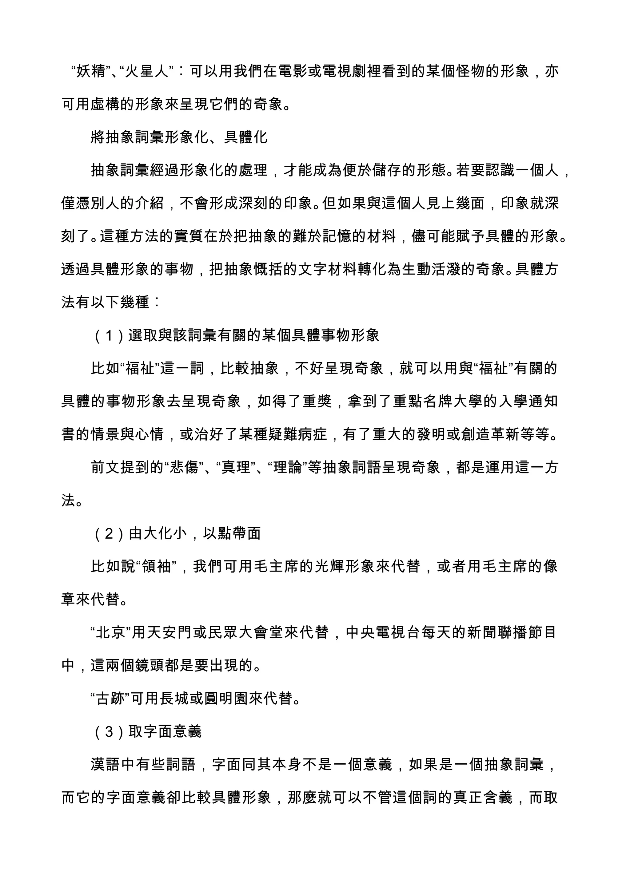 “妖精”、“火星人”︰可以用我們在電影或電視劇裡看到的某個怪物的形象，亦

可用虛構的形象來呈現它們的奇象。

  將抽象詞彙形象化、具體化

  抽象詞彙經過形象化的處理，才能成為便於儲存的形態。若要認識一個人，

僅憑別人的介紹，不會形成深刻的印象。但如果與這個人見上幾面，印象就深

刻了。這種方法的實質在於把抽象的難於記憶的材料，儘可能賦予具體的形象。

透過具體形象的事物，把抽象慨括的文字材料轉化為生動活潑的奇象。具體方

法有以下幾種︰

  （1）選取與該詞彙有關的某個具體事物形象

  比如“福祉”這一詞，比較抽象，不好呈現奇象，就可以用與“福祉”有關的

具體的事物形象去呈現奇象，如得了重獎，拿到了重點名牌大學的入學通知

書的情景與心情，或治好了某種疑難病症，有了重大的發明或創造革新等等。

  前文提到的“悲傷”、“真理”、“理論”等抽象詞語呈現奇象，都是運用這一方

法。

  （2）由大化小，以點帶面

  比如說“領袖”，我們可用毛主席的光輝形象來代替，或者用毛主席的像

章來代替。

  “北京”用天安門或民眾大會堂來代替，中央電視台每天的新聞聯播節目

中，這兩個鏡頭都是要出現的。

  “古跡”可用長城或圓明園來代替。

  （3）取字面意義

  漢語中有些詞語，字面同其本身不是一個意義，如果是一個抽象詞彙，

而它的字面意義卻比較具體形象，那麼就可以不管這個詞的真正含義，而取
 