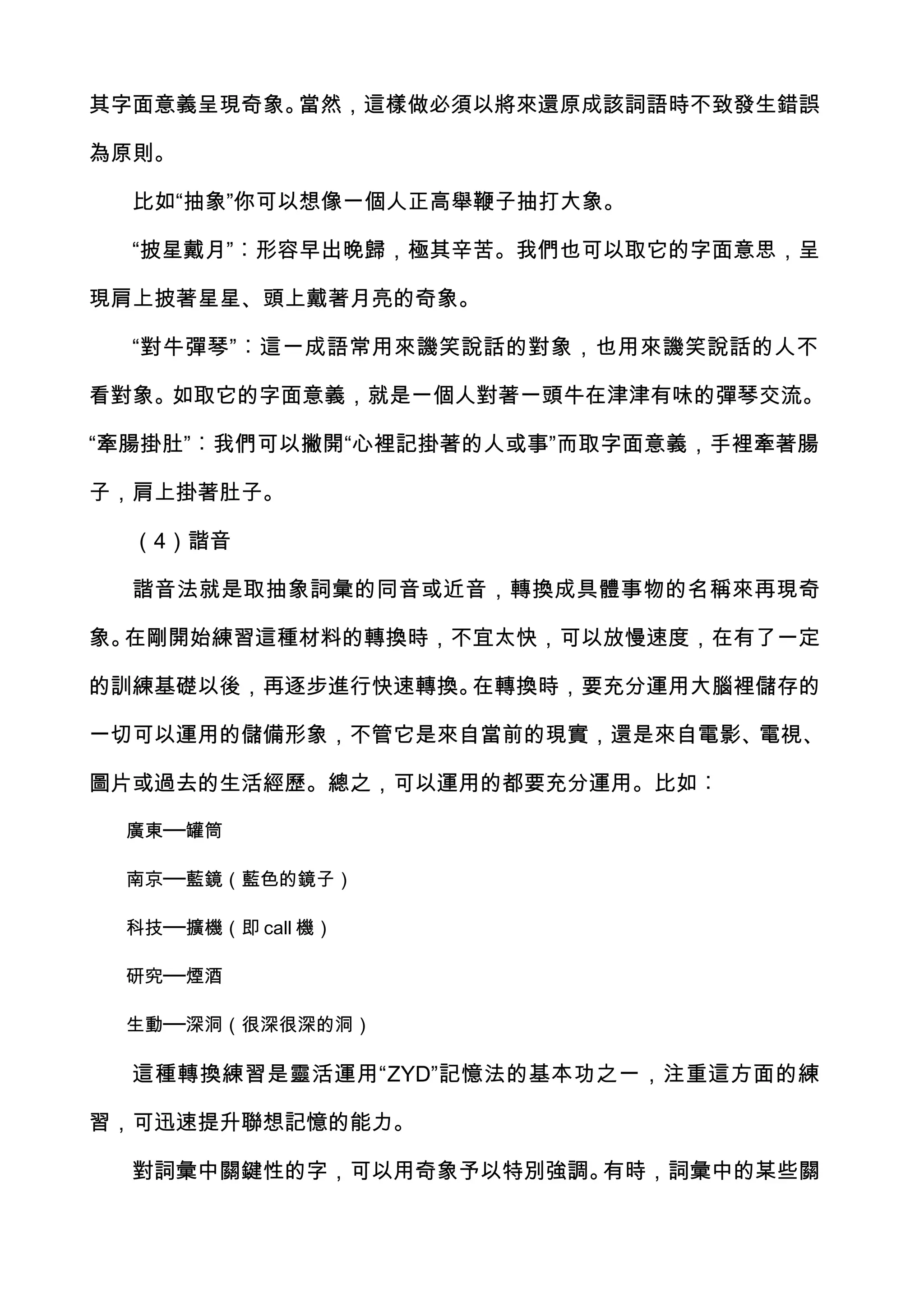 其字面意義呈現奇象。當然，這樣做必須以將來還原成該詞語時不致發生錯誤

為原則。

  比如“抽象”你可以想像一個人正高舉鞭子抽打大象。

  “披星戴月”︰形容早出晚歸，極其辛苦。我們也可以取它的字面意思，呈

現肩上披著星星、頭上戴著月亮的奇象。

  “對牛彈琴”︰這一成語常用來譏笑說話的對象，也用來譏笑說話的人不

看對象。如取它的字面意義，就是一個人對著一頭牛在津津有味的彈琴交流。

“牽腸掛肚”︰我們可以撇開“心裡記掛著的人或事”而取字面意義，手裡牽著腸

子，肩上掛著肚子。

  （4）諧音

  諧音法就是取抽象詞彙的同音或近音，轉換成具體事物的名稱來再現奇

象。在剛開始練習這種材料的轉換時，不宜太快，可以放慢速度，在有了一定

的訓練基礎以後，再逐步進行快速轉換。在轉換時，要充分運用大腦裡儲存的

一切可以運用的儲備形象，不管它是來自當前的現實，還是來自電影、電視、

圖片或過去的生活經歷。總之，可以運用的都要充分運用。比如︰

 廣東──罐筒

 南京──藍鏡（藍色的鏡子）

 科技──擴機（即 call 機）

 研究──煙酒

 生動──深洞（很深很深的洞）

  這種轉換練習是靈活運用“ZYD”記憶法的基本功之一，注重這方面的練

習，可迅速提升聯想記憶的能力。

  對詞彙中關鍵性的字，可以用奇象予以特別強調。有時，詞彙中的某些關
 
