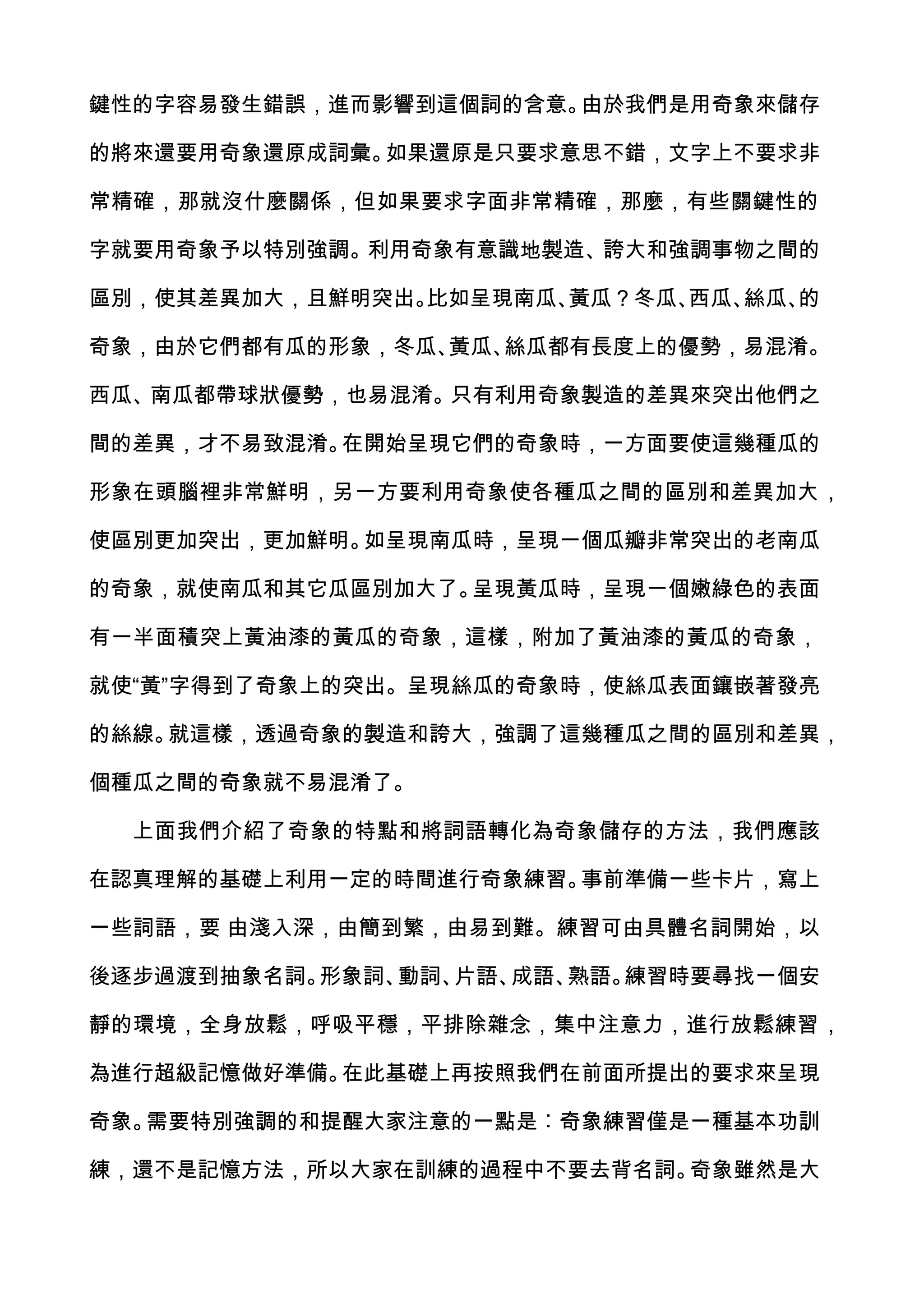 鍵性的字容易發生錯誤，進而影響到這個詞的含意。由於我們是用奇象來儲存

的將來還要用奇象還原成詞彙。如果還原是只要求意思不錯，文字上不要求非

常精確，那就沒什麼關係，但如果要求字面非常精確，那麼，有些關鍵性的

字就要用奇象予以特別強調。利用奇象有意識地製造、誇大和強調事物之間的

區別，使其差異加大，且鮮明突出。比如呈現南瓜、黃瓜？冬瓜、西瓜、絲瓜、的

奇象，由於它們都有瓜的形象，冬瓜、黃瓜、絲瓜都有長度上的優勢，易混淆。

西瓜、南瓜都帶球狀優勢，也易混淆。只有利用奇象製造的差異來突出他們之

間的差異，才不易致混淆。在開始呈現它們的奇象時，一方面要使這幾種瓜的

形象在頭腦裡非常鮮明，另一方要利用奇象使各種瓜之間的區別和差異加大，

使區別更加突出，更加鮮明。如呈現南瓜時，呈現一個瓜瓣非常突出的老南瓜

的奇象，就使南瓜和其它瓜區別加大了。呈現黃瓜時，呈現一個嫩綠色的表面

有一半面積突上黃油漆的黃瓜的奇象，這樣，附加了黃油漆的黃瓜的奇象，

就使“黃”字得到了奇象上的突出。呈現絲瓜的奇象時，使絲瓜表面鑲嵌著發亮

的絲線。就這樣，透過奇象的製造和誇大，強調了這幾種瓜之間的區別和差異，

個種瓜之間的奇象就不易混淆了。

  上面我們介紹了奇象的特點和將詞語轉化為奇象儲存的方法，我們應該

在認真理解的基礎上利用一定的時間進行奇象練習。事前準備一些卡片，寫上

一些詞語，要 由淺入深，由簡到繁，由易到難。練習可由具體名詞開始，以

後逐步過渡到抽象名詞。形象詞、動詞、片語、成語、熟語。練習時要尋找一個安

靜的環境，全身放鬆，呼吸平穩，平排除雜念，集中注意力，進行放鬆練習，

為進行超級記憶做好準備。在此基礎上再按照我們在前面所提出的要求來呈現

奇象。需要特別強調的和提醒大家注意的一點是︰奇象練習僅是一種基本功訓

練，還不是記憶方法，所以大家在訓練的過程中不要去背名詞。奇象雖然是大
 