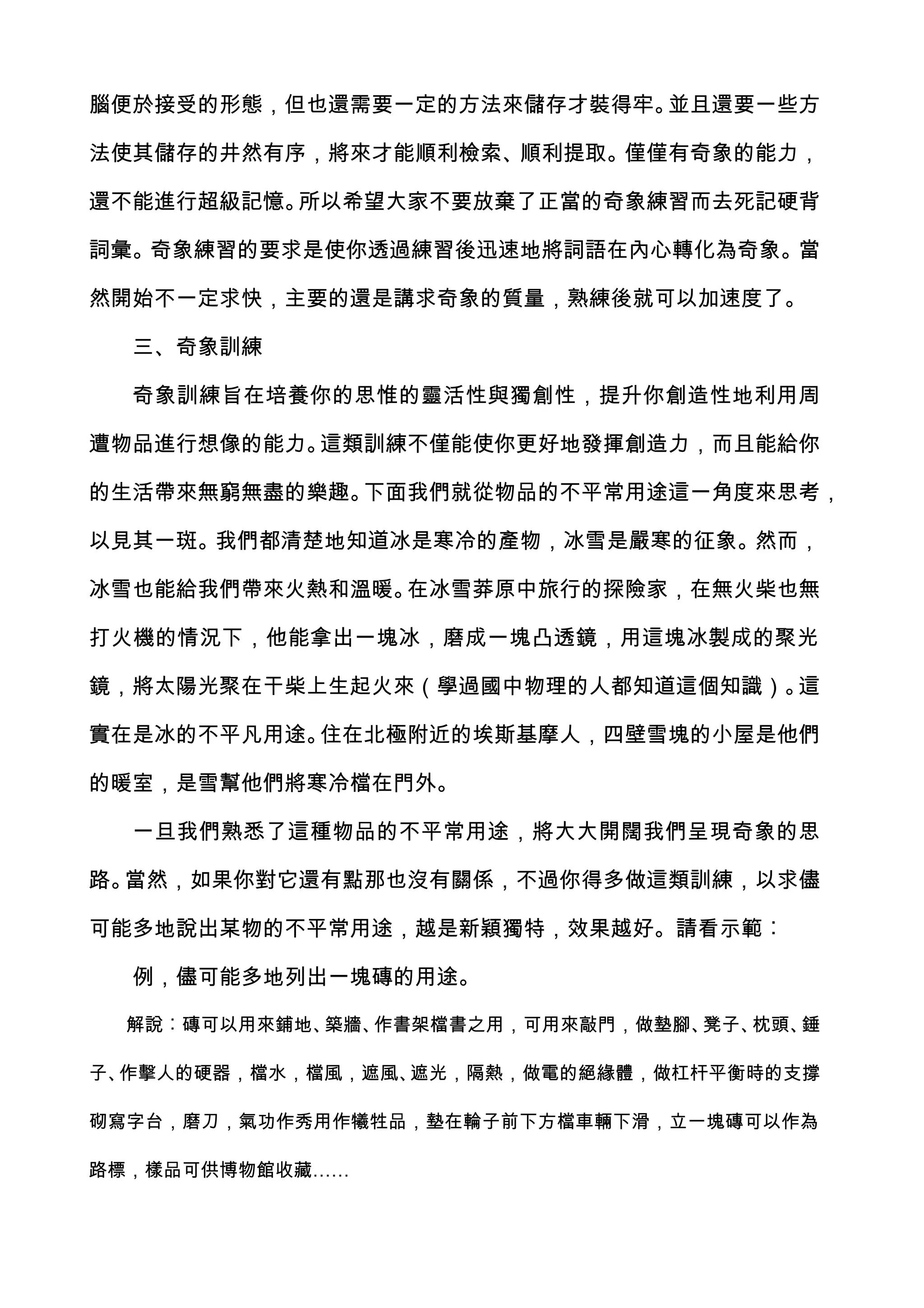腦便於接受的形態，但也還需要一定的方法來儲存才裝得牢。並且還要一些方

法使其儲存的井然有序，將來才能順利檢索、順利提取。僅僅有奇象的能力，

還不能進行超級記憶。所以希望大家不要放棄了正當的奇象練習而去死記硬背

詞彙。奇象練習的要求是使你透過練習後迅速地將詞語在內心轉化為奇象。當

然開始不一定求快，主要的還是講求奇象的質量，熟練後就可以加速度了。

  三、奇象訓練

  奇象訓練旨在培養你的思惟的靈活性與獨創性，提升你創造性地利用周

遭物品進行想像的能力。這類訓練不僅能使你更好地發揮創造力，而且能給你

的生活帶來無窮無盡的樂趣。下面我們就從物品的不平常用途這一角度來思考，

以見其一斑。我們都清楚地知道冰是寒冷的產物，冰雪是嚴寒的征象。然而，

冰雪也能給我們帶來火熱和溫暖。在冰雪莽原中旅行的探險家，在無火柴也無

打火機的情況下，他能拿出一塊冰，磨成一塊凸透鏡，用這塊冰製成的聚光

鏡，將太陽光聚在干柴上生起火來（學過國中物理的人都知道這個知識）。這

實在是冰的不平凡用途。住在北極附近的埃斯基摩人，四壁雪塊的小屋是他們

的暖室，是雪幫他們將寒冷檔在門外。

  一旦我們熟悉了這種物品的不平常用途，將大大開闊我們呈現奇象的思

路。當然，如果你對它還有點那也沒有關係，不過你得多做這類訓練，以求儘

可能多地說出某物的不平常用途，越是新穎獨特，效果越好。請看示範︰

  例，儘可能多地列出一塊磚的用途。

  解說︰磚可以用來鋪地、築牆、作書架檔書之用，可用來敲門，做墊腳、凳子、枕頭、錘

子、作擊人的硬器，檔水，檔風，遮風、遮光，隔熱，做電的絕緣體，做杠杆平衡時的支撐

砌寫字台，磨刀，氣功作秀用作犧牲品，墊在輪子前下方檔車輛下滑，立一塊磚可以作為

路標，樣品可供博物館收藏……
 