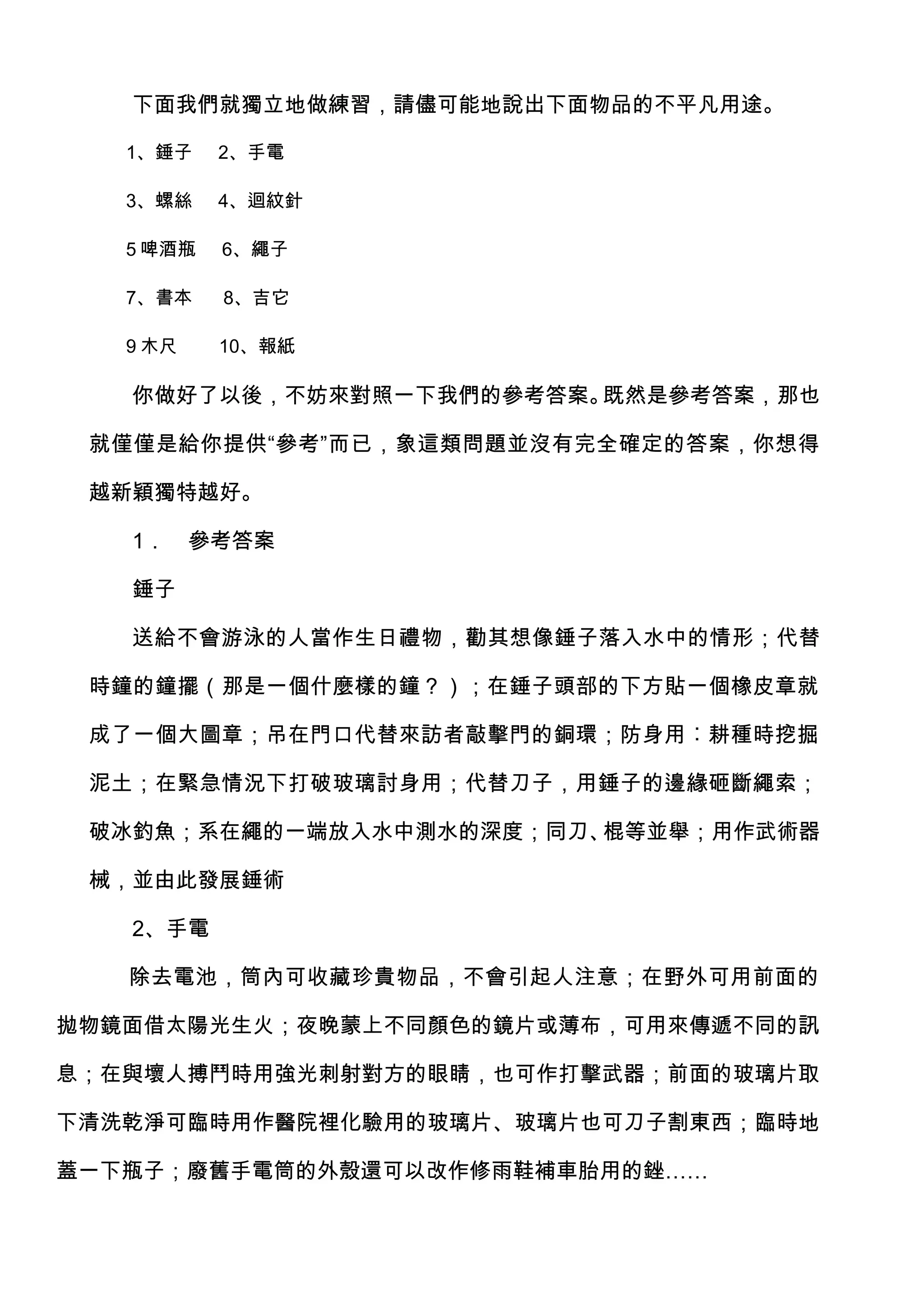 下面我們就獨立地做練習，請儘可能地說出下面物品的不平凡用途。

   1、錘子    2、手電

   3、螺絲    4、迴紋針

   5 啤酒瓶   6、繩子

   7、書本    8、吉它

   9 木尺    10、報紙

   你做好了以後，不妨來對照一下我們的參考答案。既然是參考答案，那也

 就僅僅是給你提供“參考”而已，象這類問題並沒有完全確定的答案，你想得

 越新穎獨特越好。

   1．     參考答案

   錘子

   送給不會游泳的人當作生日禮物，勸其想像錘子落入水中的情形；代替

 時鐘的鐘擺（那是一個什麼樣的鐘？）；在錘子頭部的下方貼一個橡皮章就

 成了一個大圖章；吊在門口代替來訪者敲擊門的銅環；防身用︰耕種時挖掘

 泥土；在緊急情況下打破玻璃討身用；代替刀子，用錘子的邊緣砸斷繩索；

 破冰釣魚；系在繩的一端放入水中測水的深度；同刀、棍等並舉；用作武術器

 械，並由此發展錘術

   2、手電

   除去電池，筒內可收藏珍貴物品，不會引起人注意；在野外可用前面的

拋物鏡面借太陽光生火；夜晚蒙上不同顏色的鏡片或薄布，可用來傳遞不同的訊

息；在與壞人搏鬥時用強光刺射對方的眼睛，也可作打擊武器；前面的玻璃片取

下清洗乾淨可臨時用作醫院裡化驗用的玻璃片、玻璃片也可刀子割東西；臨時地

蓋一下瓶子；廢舊手電筒的外殼還可以改作修雨鞋補車胎用的銼……
 
