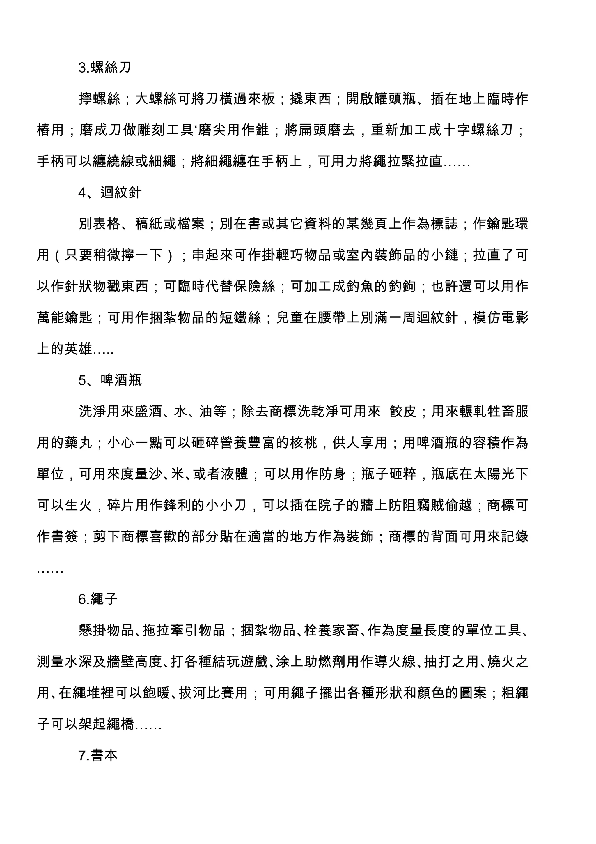 3.螺絲刀

     擰螺絲；大螺絲可將刀橫過來板；撬東西；開啟罐頭瓶、插在地上臨時作

樁用；磨成刀做雕刻工具‘磨尖用作錐；將扁頭磨去，重新加工成十字螺絲刀；

手柄可以纏繞線或細繩；將細繩纏在手柄上，可用力將繩拉緊拉直……

     4、迴紋針

     別表格、稿紙或檔案；別在書或其它資料的某幾頁上作為標誌；作鑰匙環

用（只要稍微擰一下）；串起來可作掛輕巧物品或室內裝飾品的小鏈；拉直了可

以作針狀物戳東西；可臨時代替保險絲；可加工成釣魚的釣鉤；也許還可以用作

萬能鑰匙；可用作捆紮物品的短鐵絲；兒童在腰帶上別滿一周迴紋針，模仿電影

上的英雄…..

     5、啤酒瓶

     洗淨用來盛酒、水、油等；除去商標洗乾淨可用來 餃皮；用來輾軋牲畜服

用的藥丸；小心一點可以砸碎營養豐富的核桃，供人享用；用啤酒瓶的容積作為

單位，可用來度量沙、 或者液體；可以用作防身；瓶子砸粹，瓶底在太陽光下
          米、

可以生火，碎片用作鋒利的小小刀，可以插在院子的牆上防阻竊賊偷越；商標可

作書簽；剪下商標喜歡的部分貼在適當的地方作為裝飾；商標的背面可用來記錄

……

     6.繩子

     懸掛物品、拖拉牽引物品；捆紮物品、栓養家畜、作為度量長度的單位工具、

測量水深及牆壁高度、打各種結玩遊戲、涂上助燃劑用作導火線、抽打之用、燒火之

用、在繩堆裡可以飽暖、拔河比賽用；可用繩子擺出各種形狀和顏色的圖案；粗繩

子可以架起繩橋……

     7.書本
 