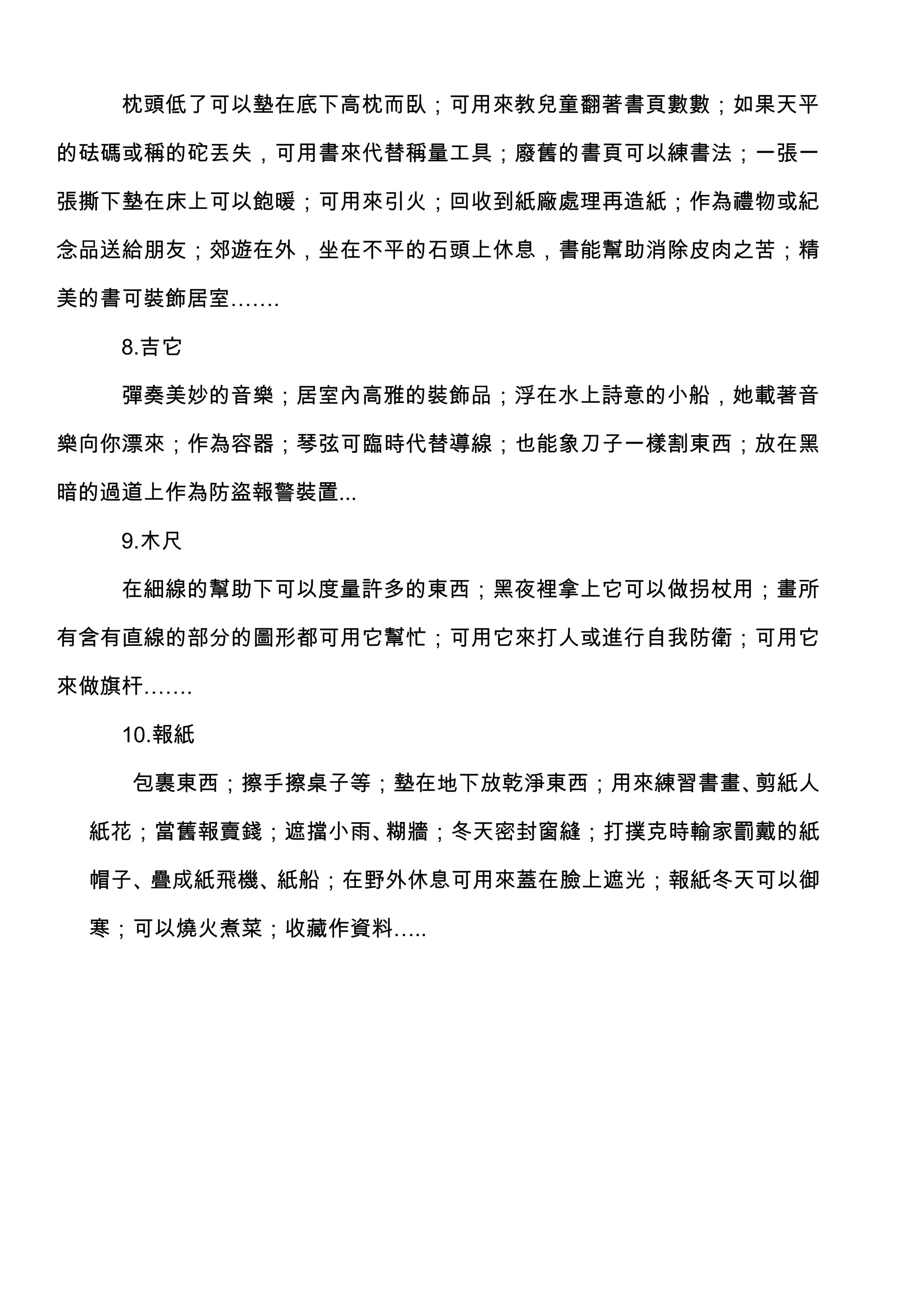 枕頭低了可以墊在底下高枕而臥；可用來教兒童翻著書頁數數；如果天平

的砝碼或稱的砣丟失，可用書來代替稱量工具；廢舊的書頁可以練書法；一張一

張撕下墊在床上可以飽暖；可用來引火；回收到紙廠處理再造紙；作為禮物或紀

念品送給朋友；郊遊在外，坐在不平的石頭上休息，書能幫助消除皮肉之苦；精

美的書可裝飾居室…….

   8.吉它

   彈奏美妙的音樂；居室內高雅的裝飾品；浮在水上詩意的小船，她載著音

樂向你漂來；作為容器；琴弦可臨時代替導線；也能象刀子一樣割東西；放在黑

暗的過道上作為防盜報警裝置...

   9.木尺

   在細線的幫助下可以度量許多的東西；黑夜裡拿上它可以做拐杖用；畫所

有含有直線的部分的圖形都可用它幫忙；可用它來打人或進行自我防衛；可用它

來做旗杆…….

   10.報紙

    包裹東西；擦手擦桌子等；墊在地下放乾淨東西；用來練習書畫、剪紙人

 紙花；當舊報賣錢；遮擋小雨、糊牆；冬天密封窗縫；打撲克時輸家罰戴的紙

 帽子、疊成紙飛機、紙船；在野外休息可用來蓋在臉上遮光；報紙冬天可以御

 寒；可以燒火煮菜；收藏作資料…..
 
