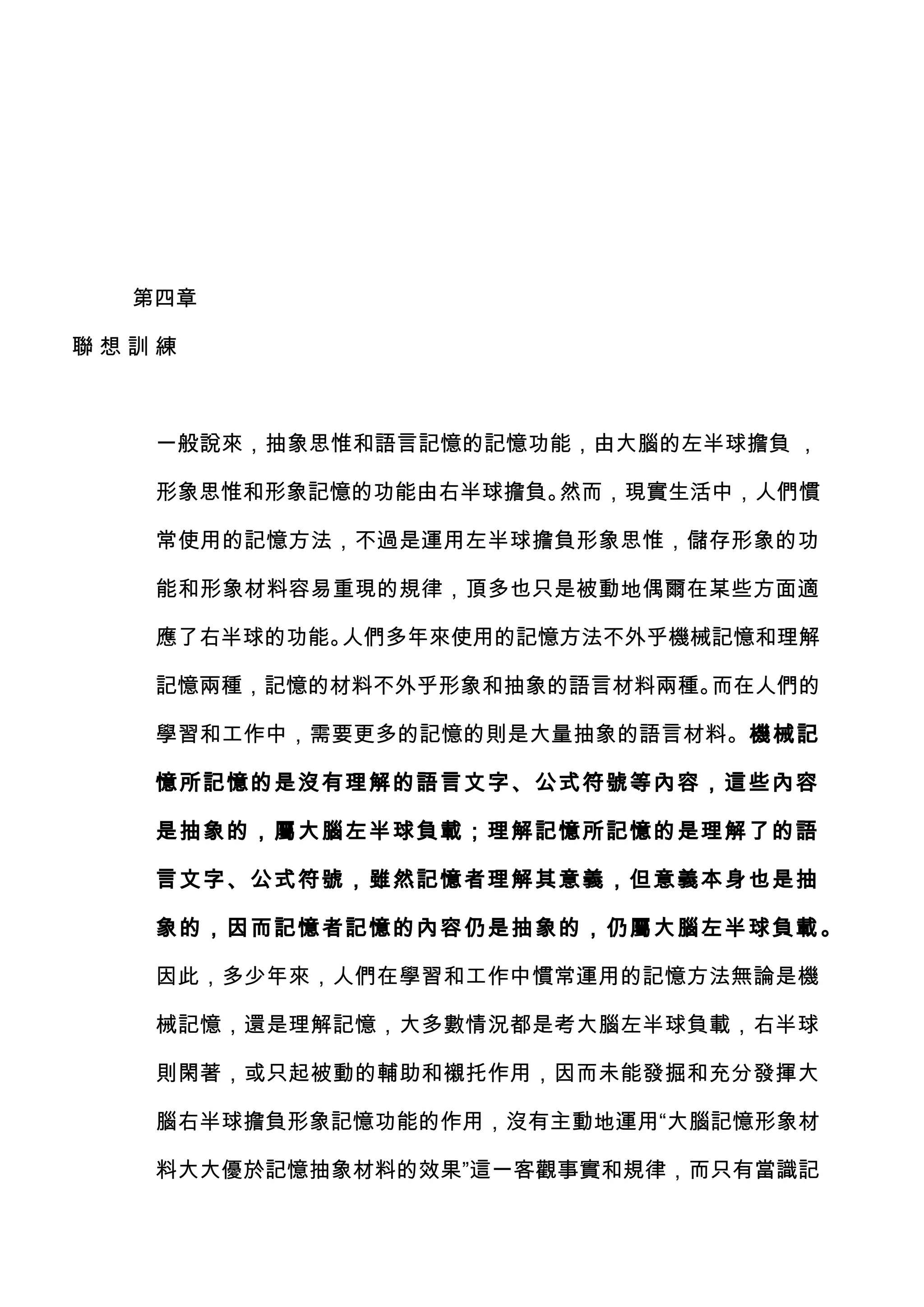 第四章

聯想訓練



   一般說來，抽象思惟和語言記憶的記憶功能，由大腦的左半球擔負 ，

   形象思惟和形象記憶的功能由右半球擔負。然而，現實生活中，人們慣

   常使用的記憶方法，不過是運用左半球擔負形象思惟，儲存形象的功

   能和形象材料容易重現的規律，頂多也只是被動地偶爾在某些方面適

   應了右半球的功能。人們多年來使用的記憶方法不外乎機械記憶和理解

   記憶兩種，記憶的材料不外乎形象和抽象的語言材料兩種。而在人們的

   學習和工作中，需要更多的記憶的則是大量抽象的語言材料。機械記

   憶所記憶的是沒有理解的語言文字、公式符號等內容，這些內容

   是抽象的，屬大腦左半球負載；理解記憶所記憶的是理解了的語

   言文字、公式符號，雖然記憶者理解其意義，但意義本身也是抽

   象的，因而記憶者記憶的內容仍是抽象的，仍屬大腦左半球負載 。

   因此，多少年來，人們在學習和工作中慣常運用的記憶方法無論是機

   械記憶，還是理解記憶，大多數情況都是考大腦左半球負載，右半球

   則閑著，或只起被動的輔助和襯托作用，因而未能發掘和充分發揮大

   腦右半球擔負形象記憶功能的作用，沒有主動地運用“大腦記憶形象材

   料大大優於記憶抽象材料的效果”這一客觀事實和規律，而只有當識記
 