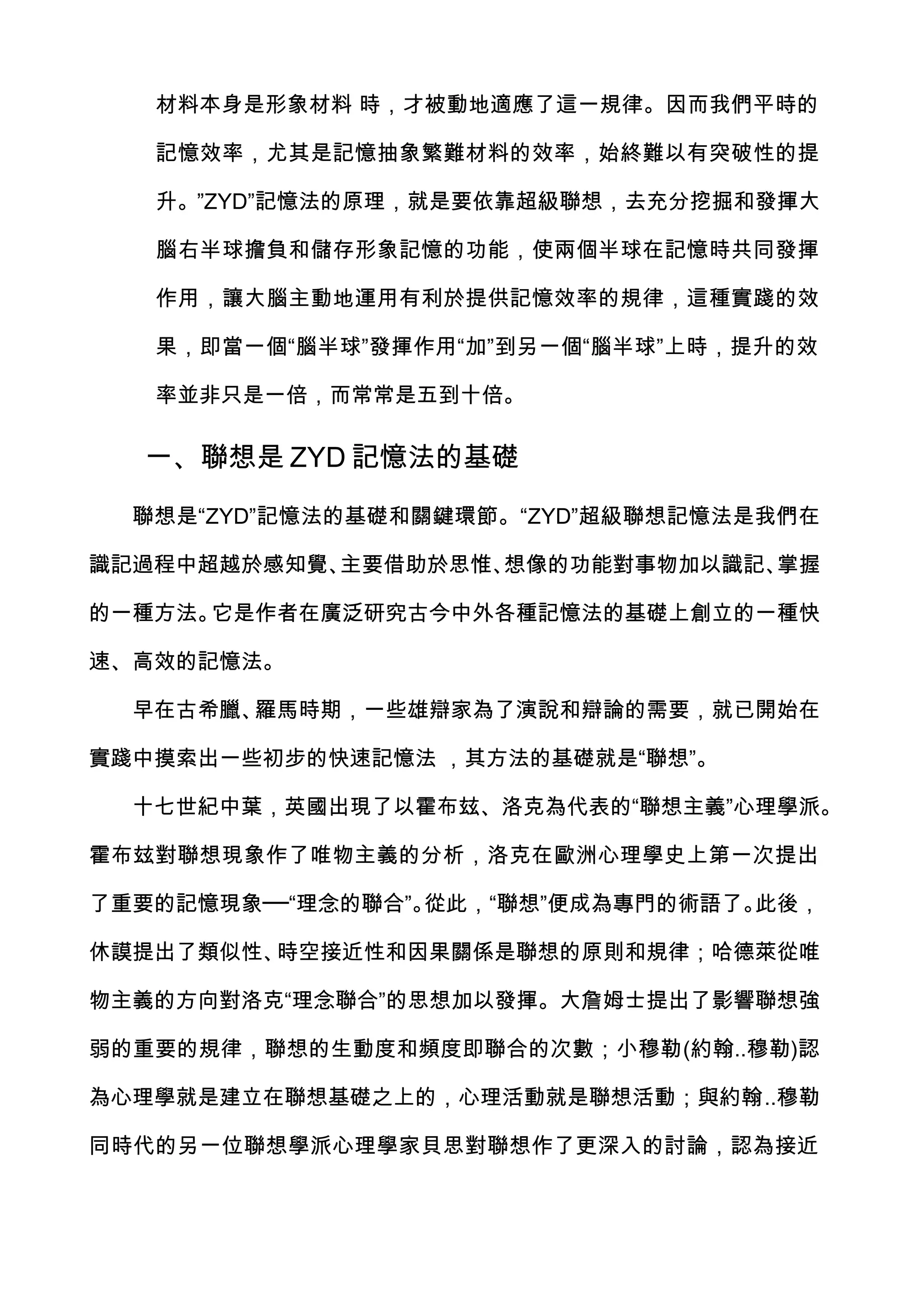 材料本身是形象材料 時，才被動地適應了這一規律。因而我們平時的

   記憶效率，尤其是記憶抽象繁難材料的效率，始終難以有突破性的提

   升。”ZYD”記憶法的原理，就是要依靠超級聯想，去充分挖掘和發揮大

   腦右半球擔負和儲存形象記憶的功能，使兩個半球在記憶時共同發揮

   作用，讓大腦主動地運用有利於提供記憶效率的規律，這種實踐的效

   果，即當一個“腦半球”發揮作用“加”到另一個“腦半球”上時，提升的效

   率並非只是一倍，而常常是五到十倍。

  一、聯想是 ZYD 記憶法的基礎

  聯想是“ZYD”記憶法的基礎和關鍵環節。“ZYD”超級聯想記憶法是我們在

識記過程中超越於感知覺、主要借助於思惟、想像的功能對事物加以識記、掌握

的一種方法。它是作者在廣泛研究古今中外各種記憶法的基礎上創立的一種快

速、高效的記憶法。

  早在古希臘、羅馬時期，一些雄辯家為了演說和辯論的需要，就已開始在

實踐中摸索出一些初步的快速記憶法 ，其方法的基礎就是“聯想”。

  十七世紀中葉，英國出現了以霍布玆、洛克為代表的“聯想主義”心理學派。

霍布玆對聯想現象作了唯物主義的分析，洛克在歐洲心理學史上第一次提出

了重要的記憶現象──“理念的聯合”。從此，“聯想”便成為專門的術語了。此後，

休謨提出了類似性、時空接近性和因果關係是聯想的原則和規律；哈德萊從唯

物主義的方向對洛克“理念聯合”的思想加以發揮。大詹姆士提出了影響聯想強

弱的重要的規律，聯想的生動度和頻度即聯合的次數；小穆勒(約翰..穆勒)認

為心理學就是建立在聯想基礎之上的，心理活動就是聯想活動；與約翰..穆勒

同時代的另一位聯想學派心理學家貝思對聯想作了更深入的討論，認為接近
 
