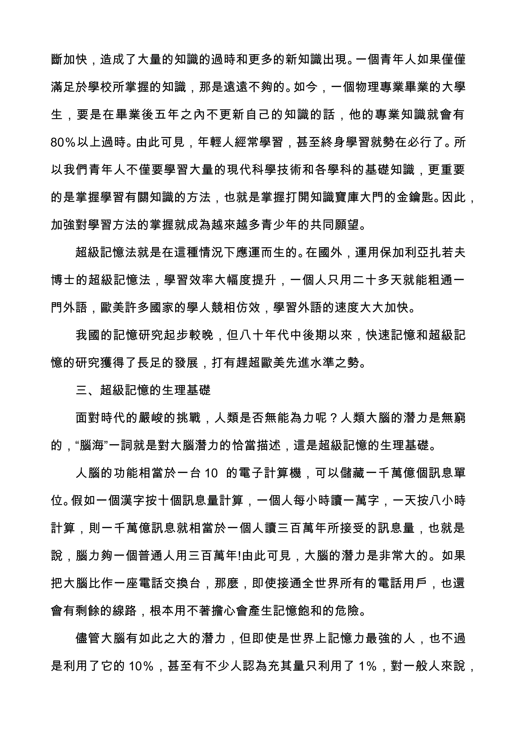 斷加快，造成了大量的知識的過時和更多的新知識出現。一個青年人如果僅僅

滿足於學校所掌握的知識，那是遠遠不夠的。如今，一個物理專業畢業的大學

生，要是在畢業後五年之內不更新自己的知識的話，他的專業知識就會有

80％以上過時。由此可見，年輕人經常學習，甚至終身學習就勢在必行了。所

以我們青年人不僅要學習大量的現代科學技術和各學科的基礎知識，更重要

的是掌握學習有關知識的方法，也就是掌握打開知識寶庫大門的金鑰匙。因此，

加強對學習方法的掌握就成為越來越多青少年的共同願望。

  超級記憶法就是在這種情況下應運而生的。在國外，運用保加利亞扎若夫

博士的超級記憶法，學習效率大幅度提升，一個人只用二十多天就能粗通一

門外語，歐美許多國家的學人競相仿效，學習外語的速度大大加快。

  我國的記憶研究起步較晚，但八十年代中後期以來，快速記憶和超級記

憶的研究獲得了長足的發展，打有趕超歐美先進水準之勢。

  三、超級記憶的生理基礎

  面對時代的嚴峻的挑戰，人類是否無能為力呢？人類大腦的潛力是無窮

的，“腦海”一詞就是對大腦潛力的恰當描述，這是超級記憶的生理基礎。

  人腦的功能相當於一台 10 的電子計算機，可以儲藏一千萬億個訊息單

位。假如一個漢字按十個訊息量計算，一個人每小時讀一萬字，一天按八小時

計算，則一千萬億訊息就相當於一個人讀三百萬年所接受的訊息量，也就是

說，腦力夠一個普通人用三百萬年!由此可見，大腦的潛力是非常大的。如果

把大腦比作一座電話交換台，那麼，即使接通全世界所有的電話用戶，也還

會有剩餘的線路，根本用不著擔心會產生記憶飽和的危險。

  儘管大腦有如此之大的潛力，但即使是世界上記憶力最強的人，也不過

是利用了它的 10％，甚至有不少人認為充其量只利用了 1％，對一般人來說，
 