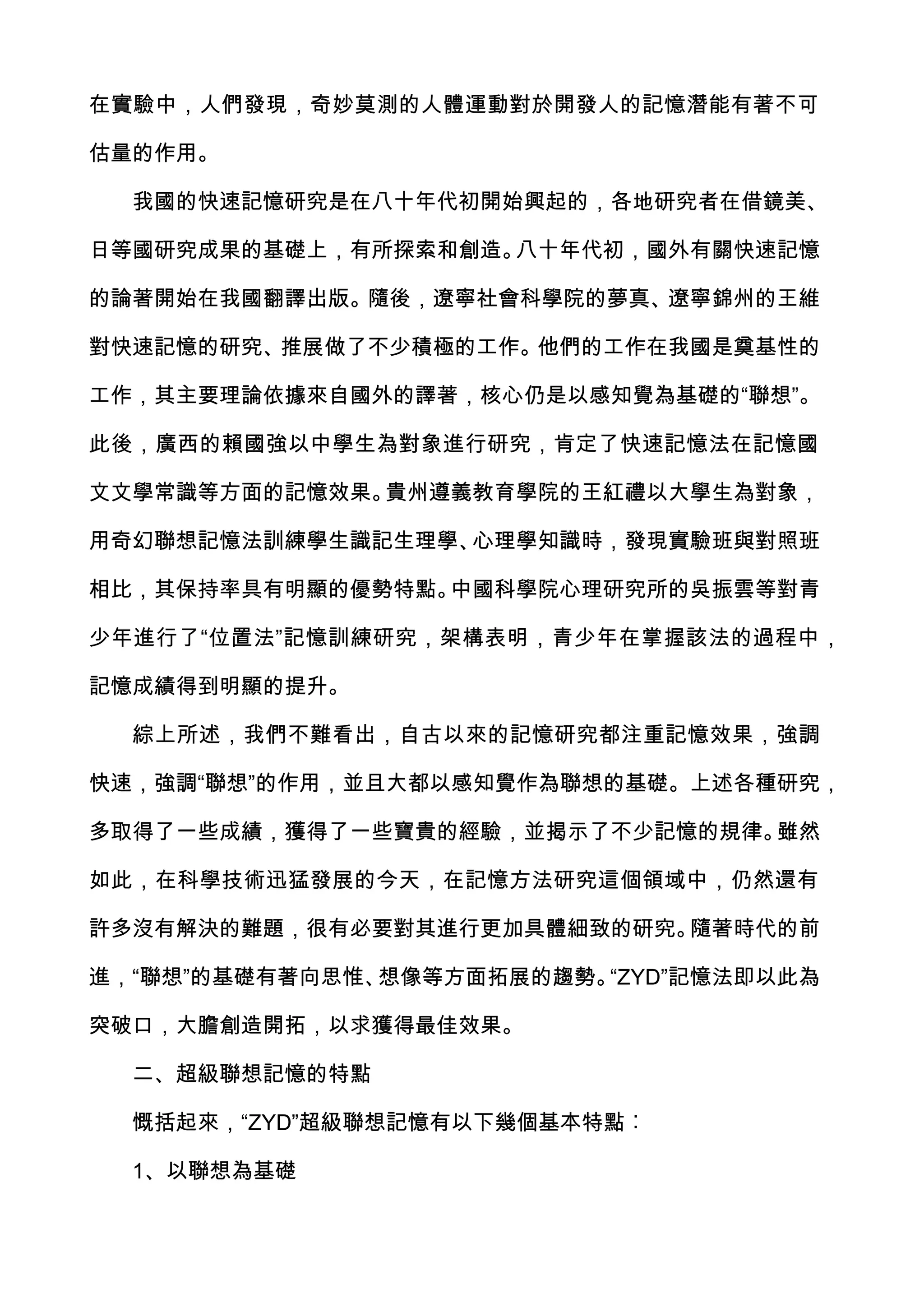在實驗中，人們發現，奇妙莫測的人體運動對於開發人的記憶潛能有著不可

估量的作用。

  我國的快速記憶研究是在八十年代初開始興起的，各地研究者在借鏡美、

日等國研究成果的基礎上，有所探索和創造。八十年代初，國外有關快速記憶

的論著開始在我國翻譯出版。隨後，遼寧社會科學院的夢真、遼寧錦州的王維

對快速記憶的研究、推展做了不少積極的工作。他們的工作在我國是奠基性的

工作，其主要理論依據來自國外的譯著，核心仍是以感知覺為基礎的“聯想”。

此後，廣西的賴國強以中學生為對象進行研究，肯定了快速記憶法在記憶國

文文學常識等方面的記憶效果。貴州遵義教育學院的王紅禮以大學生為對象，

用奇幻聯想記憶法訓練學生識記生理學、心理學知識時，發現實驗班與對照班

相比，其保持率具有明顯的優勢特點。中國科學院心理研究所的吳振雲等對青

少年進行了“位置法”記憶訓練研究，架構表明，青少年在掌握該法的過程中，

記憶成績得到明顯的提升。

  綜上所述，我們不難看出，自古以來的記憶研究都注重記憶效果，強調

快速，強調“聯想”的作用，並且大都以感知覺作為聯想的基礎。上述各種研究，

多取得了一些成績，獲得了一些寶貴的經驗，並揭示了不少記憶的規律。雖然

如此，在科學技術迅猛發展的今天，在記憶方法研究這個領域中，仍然還有

許多沒有解決的難題，很有必要對其進行更加具體細致的研究。隨著時代的前

進，“聯想”的基礎有著向思惟、想像等方面拓展的趨勢。“ZYD”記憶法即以此為

突破口，大膽創造開拓，以求獲得最佳效果。

  二、超級聯想記憶的特點

  慨括起來，“ZYD”超級聯想記憶有以下幾個基本特點︰

  1、以聯想為基礎
 