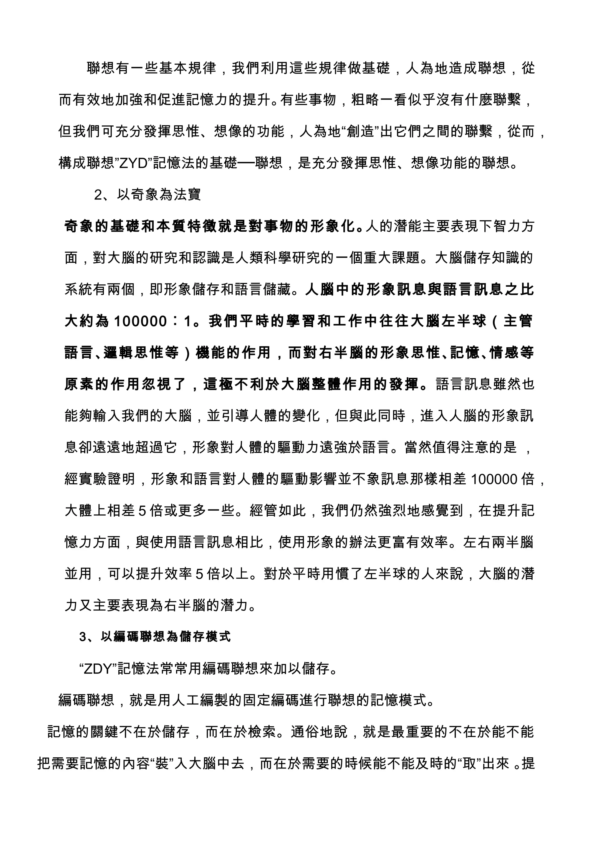 聯想有一些基本規律，我們利用這些規律做基礎，人為地造成聯想，從

 而有效地加強和促進記憶力的提升。有些事物，粗略一看似乎沒有什麼聯繫，

 但我們可充分發揮思惟、想像的功能，人為地“創造”出它們之間的聯繫，從而，

 構成聯想”ZYD”記憶法的基礎──聯想，是充分發揮思惟、想像功能的聯想。

    2、以奇象為法寶

  奇象的基礎和本質特徵就是對事物的形象化。人的潛能主要表現下智力方

  面，對大腦的研究和認識是人類科學研究的一個重大課題。大腦儲存知識的

  系統有兩個，即形象儲存和語言儲藏。人腦中的形象訊息與語言訊息之比

  大約為 100000︰1。我們平 時的學習和工作中往往大腦 左半球（主管

  語言、邏輯思惟等）機能的作用，而對右半腦的形象思惟、記憶、情感等

  原素的作用忽視了，這極不利於大腦整體作用的發揮。語言訊息雖然也

  能夠輸入我們的大腦，並引導人體的變化，但與此同時，進入人腦的形象訊

  息卻遠遠地超過它，形象對人體的驅動力遠強於語言。當然值得注意的是 ，

  經實驗證明，形象和語言對人體的驅動影響並不象訊息那樣相差 100000 倍，

  大體上相差 5 倍或更多一些。經管如此，我們仍然強烈地感覺到，在提升記

  憶力方面，與使用語言訊息相比，使用形象的辦法更富有效率。左右兩半腦

  並用，可以提升效率 5 倍以上。對於平時用慣了左半球的人來說，大腦的潛

  力又主要表現為右半腦的潛力。

   3、以編碼聯想為儲存模式

   “ZDY”記憶法常常用編碼聯想來加以儲存。

 編碼聯想，就是用人工編製的固定編碼進行聯想的記憶模式。

記憶的關鍵不在於儲存，而在於檢索。通俗地說，就是最重要的不在於能不能

把需要記憶的內容“裝”入大腦中去，而在於需要的時候能不能及時的“取”出來 。提
 