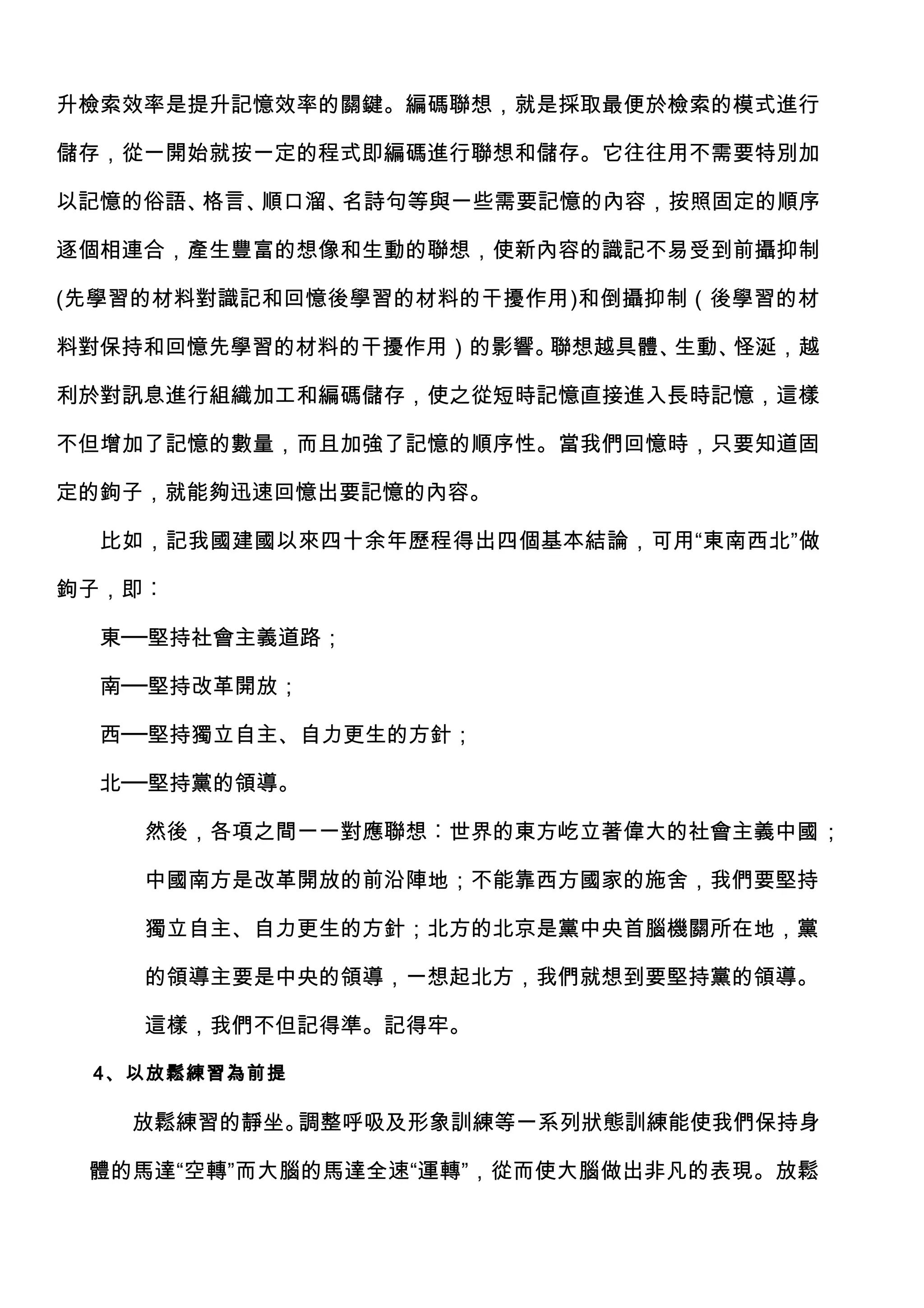 升檢索效率是提升記憶效率的關鍵。編碼聯想，就是採取最便於檢索的模式進行

儲存，從一開始就按一定的程式即編碼進行聯想和儲存。它往往用不需要特別加

以記憶的俗語、格言、順口溜、名詩句等與一些需要記憶的內容，按照固定的順序

逐個相連合，產生豐富的想像和生動的聯想，使新內容的識記不易受到前攝抑制

(先學習的材料對識記和回憶後學習的材料的干擾作用)和倒攝抑制（後學習的材

料對保持和回憶先學習的材料的干擾作用）的影響。聯想越具體、生動、怪涎，越

利於對訊息進行組織加工和編碼儲存，使之從短時記憶直接進入長時記憶，這樣

不但增加了記憶的數量，而且加強了記憶的順序性。當我們回憶時，只要知道固

定的鉤子，就能夠迅速回憶出要記憶的內容。

  比如，記我國建國以來四十余年歷程得出四個基本結論，可用“東南西北”做

鉤子，即︰

  東──堅持社會主義道路；

  南──堅持改革開放；

  西──堅持獨立自主、自力更生的方針；

  北──堅持黨的領導。

    然後，各項之間一一對應聯想︰世界的東方屹立著偉大的社會主義中國；

    中國南方是改革開放的前沿陣地；不能靠西方國家的施舍，我們要堅持

    獨立自主、自力更生的方針；北方的北京是黨中央首腦機關所在地，黨

    的領導主要是中央的領導，一想起北方，我們就想到要堅持黨的領導。

    這樣，我們不但記得準。記得牢。

 4、以放鬆練習為前提

   放鬆練習的靜坐。調整呼吸及形象訓練等一系列狀態訓練能使我們保持身

 體的馬達“空轉”而大腦的馬達全速“運轉”，從而使大腦做出非凡的表現。放鬆
 