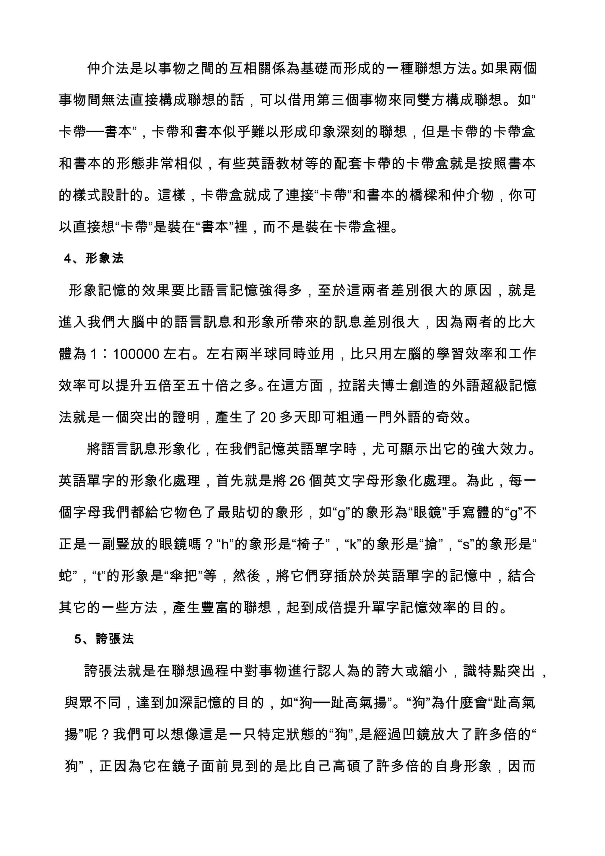 仲介法是以事物之間的互相關係為基礎而形成的一種聯想方法。如果兩個

事物間無法直接構成聯想的話，可以借用第三個事物來同雙方構成聯想。如“

卡帶──書本”，卡帶和書本似乎難以形成印象深刻的聯想，但是卡帶的卡帶盒

和書本的形態非常相似，有些英語教材等的配套卡帶的卡帶盒就是按照書本

的樣式設計的。這樣，卡帶盒就成了連接“卡帶”和書本的橋樑和仲介物，你可

以直接想“卡帶”是裝在“書本”裡，而不是裝在卡帶盒裡。

4、形象法

形象記憶的效果要比語言記憶強得多，至於這兩者差別很大的原因，就是

進入我們大腦中的語言訊息和形象所帶來的訊息差別很大，因為兩者的比大

體為 1︰100000 左右。左右兩半球同時並用，比只用左腦的學習效率和工作

效率可以提升五倍至五十倍之多。在這方面，拉諾夫博士創造的外語超級記憶

法就是一個突出的證明，產生了 20 多天即可粗通一門外語的奇效。

  將語言訊息形象化，在我們記憶英語單字時，尤可顯示出它的強大效力。

英語單字的形象化處理，首先就是將 26 個英文字母形象化處理。為此，每一

個字母我們都給它物色了最貼切的象形，如“g”的象形為“眼鏡”手寫體的“g”不

正是一副豎放的眼鏡嗎？“h”的象形是“椅子”，“k”的象形是“搶”，“s”的象形是“

蛇”，“t”的形象是“傘把”等，然後，將它們穿插於於英語單字的記憶中，結合

其它的一些方法，產生豐富的聯想，起到成倍提升單字記憶效率的目的。

 5、誇張法

  誇張法就是在聯想過程中對事物進行認人為的誇大或縮小，識特點突出 ，

與眾不同，達到加深記憶的目的，如“狗──趾高氣揚”。“狗”為什麼會“趾高氣

揚”呢？我們可以想像這是一只特定狀態的“狗”,是經過凹鏡放大了許多倍的“

狗”，正因為它在鏡子面前見到的是比自己高碩了許多倍的自身形象，因而
 