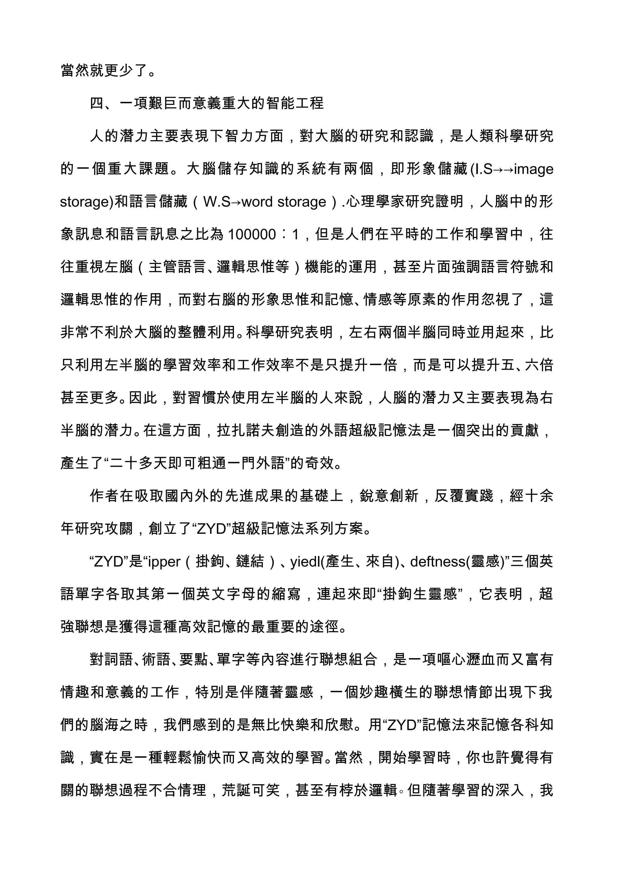 當然就更少了。

  四、一項艱巨而意義重大的智能工程

  人的潛力主要表現下智力方面，對大腦的研究和認識，是人類科學研究

的一個重大課題。大腦儲存知識的系統有兩個，即形象儲藏 (I.S→→image

storage)和語言儲藏（W.S→word storage）.心理學家研究證明，人腦中的形

象訊息和語言訊息之比為 100000︰1，但是人們在平時的工作和學習中，往

往重視左腦（主管語言、邏輯思惟等）機能的運用，甚至片面強調語言符號和

邏輯思惟的作用，而對右腦的形象思惟和記憶、情感等原素的作用忽視了，這

非常不利於大腦的整體利用。科學研究表明，左右兩個半腦同時並用起來，比

只利用左半腦的學習效率和工作效率不是只提升一倍，而是可以提升五、六倍

甚至更多。因此，對習慣於使用左半腦的人來說，人腦的潛力又主要表現為右

半腦的潛力。在這方面，拉扎諾夫創造的外語超級記憶法是一個突出的貢獻，

產生了“二十多天即可粗通一門外語”的奇效。

  作者在吸取國內外的先進成果的基礎上，銳意創新，反覆實踐，經十余

年研究攻關，創立了“ZYD”超級記憶法系列方案。

  “ZYD”是“ipper（掛鉤、鏈結）、yiedl(產生、來自)、deftness(靈感)”三個英

語單字各取其第一個英文字母的縮寫，連起來即“掛鉤生靈感”，它表明，超

強聯想是獲得這種高效記憶的最重要的途徑。

  對詞語、術語、要點、單字等內容進行聯想組合，是一項嘔心瀝血而又富有

情趣和意義的工作，特別是伴隨著靈感，一個妙趣橫生的聯想情節出現下我

們的腦海之時，我們感到的是無比快樂和欣慰。用“ZYD”記憶法來記憶各科知

識，實在是一種輕鬆愉快而又高效的學習。當然，開始學習時，你也許覺得有

關的聯想過程不合情理，荒誕可笑，甚至有桲於邏輯。但隨著學習的深入，我
 