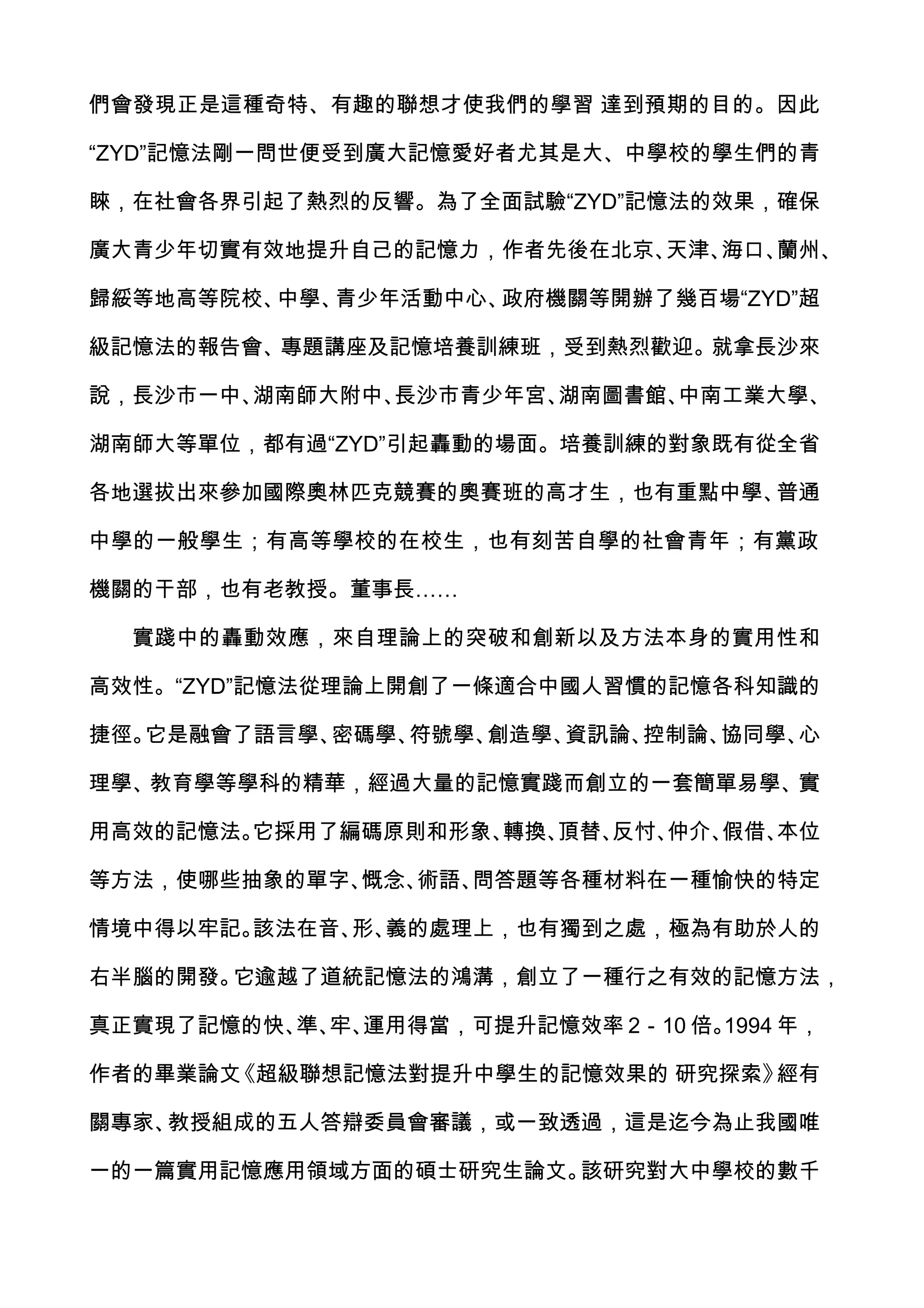 們會發現正是這種奇特、有趣的聯想才使我們的學習 達到預期的目的。因此

“ZYD”記憶法剛一問世便受到廣大記憶愛好者尤其是大、中學校的學生們的青

睞，在社會各界引起了熱烈的反響。為了全面試驗“ZYD”記憶法的效果，確保

廣大青少年切實有效地提升自己的記憶力，作者先後在北京、天津、海口、蘭州、

歸綏等地高等院校、中學、青少年活動中心、政府機關等開辦了幾百場“ZYD”超

級記憶法的報告會、專題講座及記憶培養訓練班，受到熱烈歡迎。就拿長沙來

說，長沙市一中、湖南師大附中、長沙市青少年宮、湖南圖書館、中南工業大學、

湖南師大等單位，都有過“ZYD”引起轟動的場面。培養訓練的對象既有從全省

各地選拔出來參加國際奧林匹克競賽的奧賽班的高才生，也有重點中學、普通

中學的一般學生；有高等學校的在校生，也有刻苦自學的社會青年；有黨政

機關的干部，也有老教授。董事長……

  實踐中的轟動效應，來自理論上的突破和創新以及方法本身的實用性和

高效性。“ZYD”記憶法從理論上開創了一條適合中國人習慣的記憶各科知識的

捷徑。它是融會了語言學、密碼學、符號學、創造學、資訊論、控制論、協同學、心

理學、教育學等學科的精華，經過大量的記憶實踐而創立的一套簡單易學、實

用高效的記憶法。它採用了編碼原則和形象、轉換、頂替、反忖、仲介、假借、本位

等方法，使哪些抽象的單字、慨念、術語、問答題等各種材料在一種愉快的特定

情境中得以牢記。該法在音、 義的處理上，也有獨到之處，極為有助於人的
             形、

右半腦的開發。它逾越了道統記憶法的鴻溝，創立了一種行之有效的記憶方法，

真正實現了記憶的快、 牢、
          準、 運用得當，可提升記憶效率 2－10 倍。1994 年，

作者的畢業論文《超級聯想記憶法對提升中學生的記憶效果的 研究探索》經有

關專家、教授組成的五人答辯委員會審議，或一致透過，這是迄今為止我國唯

一的一篇實用記憶應用領域方面的碩士研究生論文。該研究對大中學校的數千
 