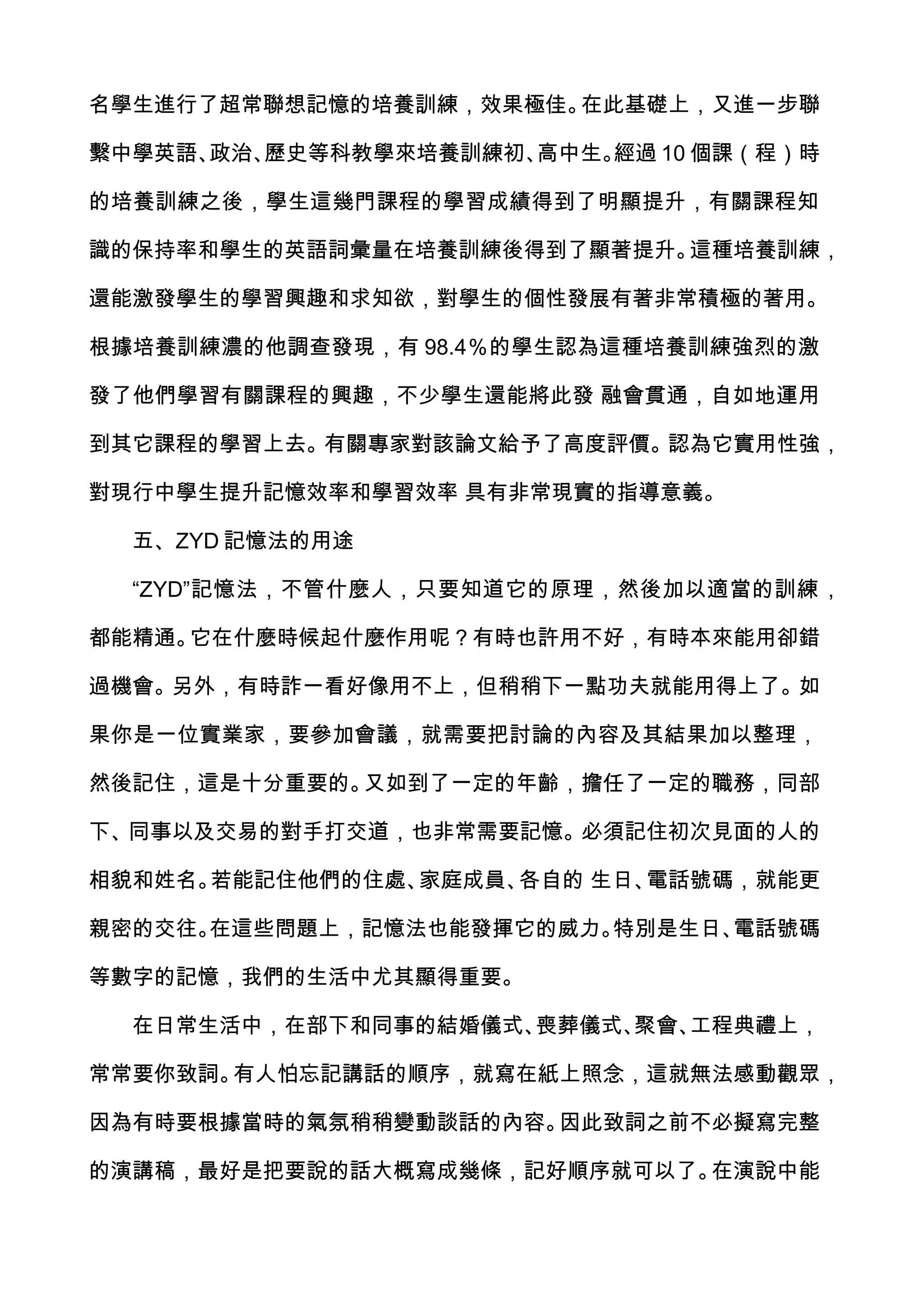 名學生進行了超常聯想記憶的培養訓練，效果極佳。在此基礎上，又進一步聯

繫中學英語、政治、歷史等科教學來培養訓練初、高中生。經過 10 個課（程）時

的培養訓練之後，學生這幾門課程的學習成績得到了明顯提升，有關課程知

識的保持率和學生的英語詞彙量在培養訓練後得到了顯著提升。這種培養訓練，

還能激發學生的學習興趣和求知欲，對學生的個性發展有著非常積極的著用。

根據培養訓練濃的他調查發現，有 98.4％的學生認為這種培養訓練強烈的激

發了他們學習有關課程的興趣，不少學生還能將此發 融會貫通，自如地運用

到其它課程的學習上去。有關專家對該論文給予了高度評價。認為它實用性強，

對現行中學生提升記憶效率和學習效率 具有非常現實的指導意義。

  五、ZYD 記憶法的用途

  “ZYD”記憶法，不管什麼人，只要知道它的原理，然後加以適當的訓練，

都能精通。它在什麼時候起什麼作用呢？有時也許用不好，有時本來能用卻錯

過機會。另外，有時詐一看好像用不上，但稍稍下一點功夫就能用得上了。如

果你是一位實業家，要參加會議，就需要把討論的內容及其結果加以整理，

然後記住，這是十分重要的。又如到了一定的年齡，擔任了一定的職務，同部

下、同事以及交易的對手打交道，也非常需要記憶。必須記住初次見面的人的

相貌和姓名。若能記住他們的住處、家庭成員、各自的 生日、電話號碼，就能更

親密的交往。在這些問題上，記憶法也能發揮它的威力。特別是生日、電話號碼

等數字的記憶，我們的生活中尤其顯得重要。

  在日常生活中，在部下和同事的結婚儀式、喪葬儀式、聚會、工程典禮上，

常常要你致詞。有人怕忘記講話的順序，就寫在紙上照念，這就無法感動觀眾，

因為有時要根據當時的氣氛稍稍變動談話的內容。因此致詞之前不必擬寫完整

的演講稿，最好是把要說的話大概寫成幾條，記好順序就可以了。在演說中能
 