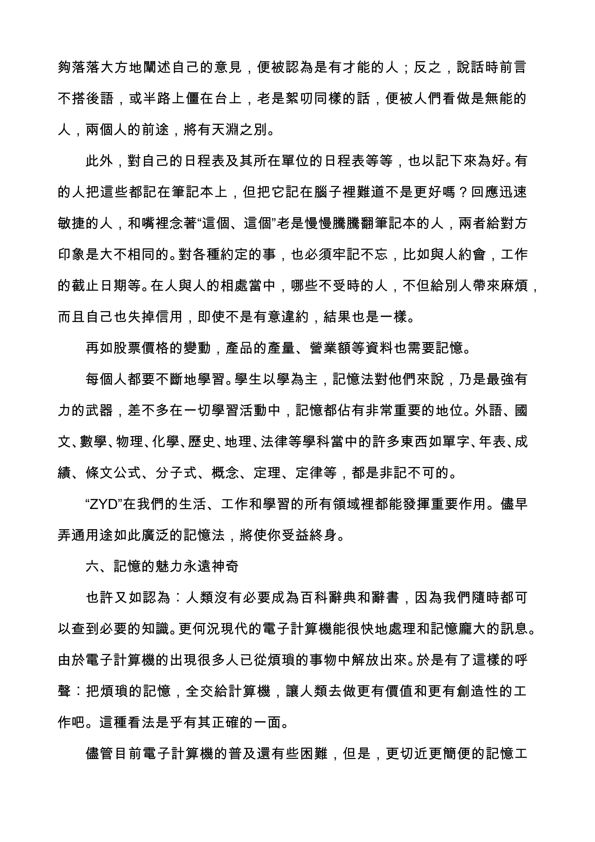 夠落落大方地闡述自己的意見，便被認為是有才能的人；反之，說話時前言

不搭後語，或半路上僵在台上，老是絮叨同樣的話，便被人們看做是無能的

人，兩個人的前途，將有天淵之別。

  此外，對自己的日程表及其所在單位的日程表等等，也以記下來為好。有

的人把這些都記在筆記本上，但把它記在腦子裡難道不是更好嗎？回應迅速

敏捷的人，和嘴裡念著“這個、這個”老是慢慢騰騰翻筆記本的人，兩者給對方

印象是大不相同的。對各種約定的事，也必須牢記不忘，比如與人約會，工作

的截止日期等。在人與人的相處當中，哪些不受時的人，不但給別人帶來麻煩，

而且自己也失掉信用，即使不是有意違約，結果也是一樣。

  再如股票價格的變動，產品的產量、營業額等資料也需要記憶。

  每個人都要不斷地學習。學生以學為主，記憶法對他們來說，乃是最強有

力的武器，差不多在一切學習活動中，記憶都佔有非常重要的地位。外語、國

文、數學、物理、化學、歷史、地理、法律等學科當中的許多東西如單字、年表、成

績、條文公式、分子式、概念、定理、定律等，都是非記不可的。

  “ZYD”在我們的生活、工作和學習的所有領域裡都能發揮重要作用。儘早

弄通用途如此廣泛的記憶法，將使你受益終身。

  六、記憶的魅力永遠神奇

  也許又如認為︰人類沒有必要成為百科辭典和辭書，因為我們隨時都可

以查到必要的知識。更何況現代的電子計算機能很快地處理和記憶龐大的訊息。

由於電子計算機的出現很多人已從煩瑣的事物中解放出來。於是有了這樣的呼

聲︰把煩瑣的記憶，全交給計算機，讓人類去做更有價值和更有創造性的工

作吧。這種看法是乎有其正確的一面。

  儘管目前電子計算機的普及還有些困難，但是，更切近更簡便的記憶工
 