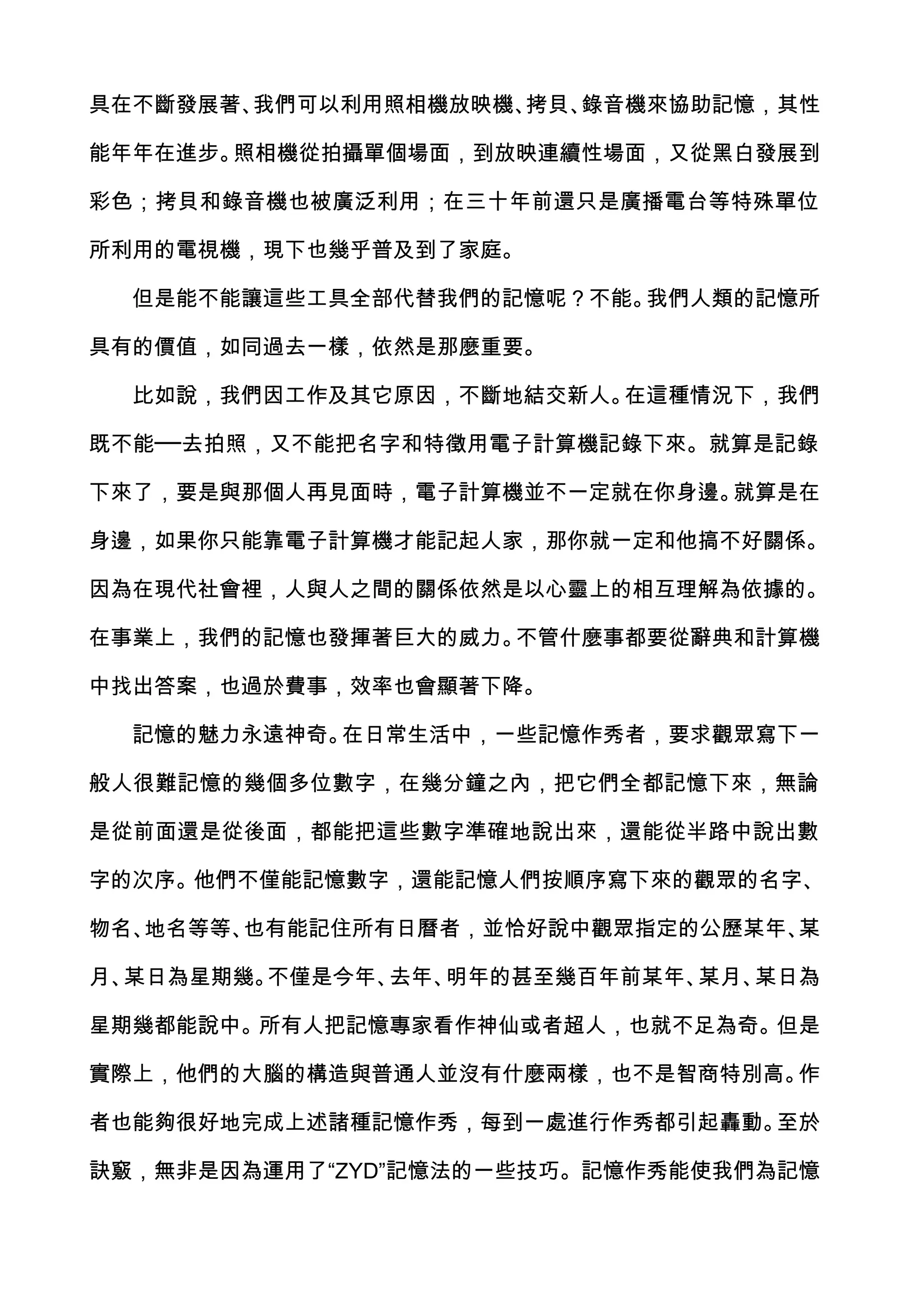 具在不斷發展著、我們可以利用照相機放映機、拷貝、錄音機來協助記憶，其性

能年年在進步。照相機從拍攝單個場面，到放映連續性場面，又從黑白發展到

彩色；拷貝和錄音機也被廣泛利用；在三十年前還只是廣播電台等特殊單位

所利用的電視機，現下也幾乎普及到了家庭。

  但是能不能讓這些工具全部代替我們的記憶呢？不能。我們人類的記憶所

具有的價值，如同過去一樣，依然是那麼重要。

  比如說，我們因工作及其它原因，不斷地結交新人。在這種情況下，我們

既不能──去拍照，又不能把名字和特徵用電子計算機記錄下來。就算是記錄

下來了，要是與那個人再見面時，電子計算機並不一定就在你身邊。就算是在

身邊，如果你只能靠電子計算機才能記起人家，那你就一定和他搞不好關係。

因為在現代社會裡，人與人之間的關係依然是以心靈上的相互理解為依據的。

在事業上，我們的記憶也發揮著巨大的威力。不管什麼事都要從辭典和計算機

中找出答案，也過於費事，效率也會顯著下降。

  記憶的魅力永遠神奇。在日常生活中，一些記憶作秀者，要求觀眾寫下一

般人很難記憶的幾個多位數字，在幾分鐘之內，把它們全都記憶下來，無論

是從前面還是從後面，都能把這些數字準確地說出來，還能從半路中說出數

字的次序。他們不僅能記憶數字，還能記憶人們按順序寫下來的觀眾的名字、

物名、地名等等、也有能記住所有日曆者，並恰好說中觀眾指定的公歷某年、某

月、某日為星期幾。不僅是今年、去年、明年的甚至幾百年前某年、某月、某日為

星期幾都能說中。所有人把記憶專家看作神仙或者超人，也就不足為奇。但是

實際上，他們的大腦的構造與普通人並沒有什麼兩樣，也不是智商特別高。作

者也能夠很好地完成上述諸種記憶作秀，每到一處進行作秀都引起轟動。至於

訣竅，無非是因為運用了“ZYD”記憶法的一些技巧。記憶作秀能使我們為記憶
 