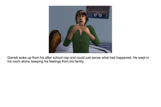 Garrett woke up from his after school nap and could just sense what had happened. He wept in his room alone, keeping his feelings from his family. 