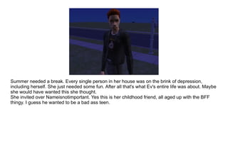 Summer needed a break. Every single person in her house was on the brink of depression, including herself. She just needed some fun. After all that's what Ev's entire life was about. Maybe she would have wanted this she thought. She invited over Nameisnotimportant. Yes this is her childhood friend, all aged up with the BFF thingy. I guess he wanted to be a bad ass teen. 
