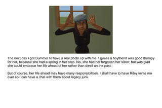 The next day I got Summer to have a real photo op with me. I guess a boyfriend was good therapy for her, because she had a spring in her step. No, she had not forgotten her sister, but was glad she could embrace her life ahead of her rather than dwell on the past. But of course, her life ahead may have many responsibilities. I shall have to have Riley invite me over so I can have a chat with them about legacy junk.  