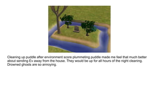 Cleaning up puddle after environment score plummeting puddle made me feel that much better about sending Ev away from the house. They would be up for all hours of the night cleaning. Drowned ghosts are so annoying. 