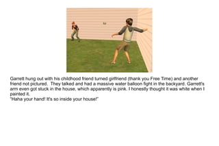 Garrett hung out with his childhood friend turned girlfriend (thank you Free Time) and another friend not pictured.  They talked and had a massive water balloon fight in the backyard. Garrett's arm even got stuck in the house, which apparently is pink. I honestly thought it was white when I painted it. “ Haha your hand! It's so inside your house!” 