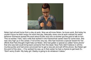 Nolan had arrived home from a day at work. Now we all know Nolan, he loves work. But today he couldn't focus he didn't enjoy his work that day. Naturally, every one at work noticed his weird behavior Someone spread the word about Evalin and one co-worker got the guts to talk to him. This co-worker, Felix, had a wife that worked in the Paranormal career track for some time. She was very high up in the career, if not at the very top. She had received a special reward for her efforts that Felix thought might help out Nolan. She had gotten a special so called “bone phone” that she was told could bring back someone from the dead. Now Felix didn't believe in all this mumbo-jumbo and had since convinced her to get a new job and sell off the phone. But Nolan got the point of the story – if he worked his way up in that career he had a chance to get back Ev. “ Don't worry Evalin. My baby girl. Daddy is going to do whatever it takes.” 