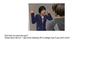 “ And then he went like grrr!” “ Great story. But uh.. I got to be heading off to college now if you don't mind.” 