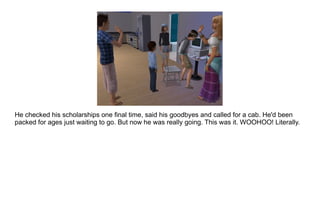 He checked his scholarships one final time, said his goodbyes and called for a cab. He'd been packed for ages just waiting to go. But now he was really going. This was it. WOOHOO! Literally. 