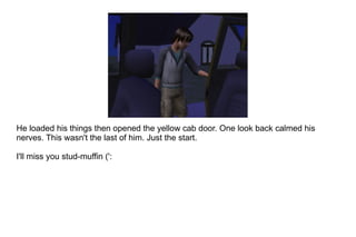 He loaded his things then opened the yellow cab door. One look back calmed his nerves. This wasn't the last of him. Just the start. I'll miss you stud-muffin (':  