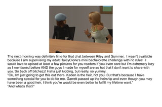 The next morning was definitely time for that chat between Riley and Summer.  I wasn't available because I am supervising my adult HaleyClone's mini bachelorette challenge with no rules!  I would love to upload at least a few pictures for you readers if you even care but I'm extremely lazy as I mentioned before AND the guys I made for myself are so hot that I don't want to share with you. So back off bitchezz! Haha just kidding, but really, so yummy. “ Ok, I'm just going to get this out there. Kaden is the heir, not you. But that's because I have something special for you to do for me. Garrett passed up the heirship and even though you may have been a good heir, I think you're would be even better to fulfill my lifetime want.” “ And what's that?” 