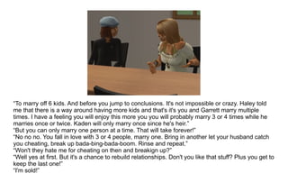 “ To marry off 6 kids. And before you jump to conclusions. It's not impossible or crazy. Haley told me that there is a way around having more kids and that's it's you and Garrett marry multiple times. I have a feeling you will enjoy this more you you will probably marry 3 or 4 times while he marries once or twice. Kaden will only marry once since he's heir.” “ But you can only marry one person at a time. That will take forever!” “ No no no. You fall in love with 3 or 4 people, marry one. Bring in another let your husband catch you cheating, break up bada-bing-bada-boom. Rinse and repeat.” “ Won't they hate me for cheating on then and breakign up?” “ Well yes at first. But it's a chance to rebuild relationships. Don't you like that stuff? Plus you get to keep the last one!” “ I'm sold!” 