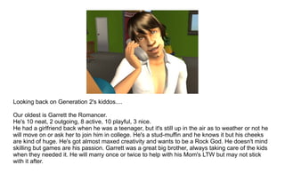 Looking back on Generation 2's kiddos.... Our oldest is Garrett the Romancer.  He's 10 neat, 2 outgoing, 8 active, 10 playful, 3 nice. He had a girlfriend back when he was a teenager, but it's still up in the air as to weather or not he will move on or ask her to join him in college. He's a stud-muffin and he knows it but his cheeks are kind of huge. He's got almost maxed creativity and wants to be a Rock God. He doesn't mind skilling but games are his passion. Garrett was a great big brother, always taking care of the kids when they needed it. He will marry once or twice to help with his Mom's LTW but may not stick with it after.  