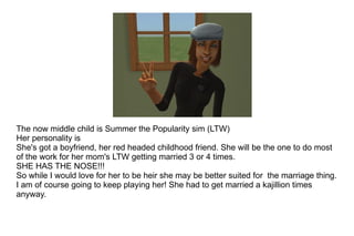 The now middle child is Summer the Popularity sim (LTW) Her personality is She's got a boyfriend, her red headed childhood friend. She will be the one to do most of the work for her mom's LTW getting married 3 or 4 times. SHE HAS THE NOSE!!! So while I would love for her to be heir she may be better suited for  the marriage thing. I am of course going to keep playing her! She had to get married a kajillion times anyway.  