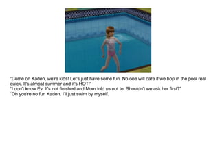 “ Come on Kaden, we're kids! Let's just have some fun. No one will care if we hop in the pool real quick. It's almost summer and it's HOT!” “ I don't know Ev. It's not finished and Mom told us not to. Shouldn't we ask her first?” “ Oh you're no fun Kaden. I'll just swim by myself. 