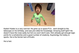 Kaden! Kaden is a very cool kid. He grew up in space PJ's , went straight to the telescope on his birhtday, and was pre-rolled for knowledge. Amazing stuff right? He doesn't have the nose sadly but he's so cool I don't care. He's already got enough logic points for a scholorship and a good number of creativity. Suprisinlgy his hobby is sports. He is the former twin of Evalin. He is heir. 
