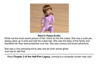 Rest In Peace Evalin. While not the most recent picture of her I think it's the the cutest. She was a cutie pie, always grew up in pink and had the cutest hair. She was the baby of the family and therefore her they were protective over her. She was curious and loved adventure.  She was a very annoying kid to play and an even worse ghost.  Just had to add that. ------------------------------------------------------------------------------------------------------------------- Read  Chapter 3 of the Half-Pint Legacy , coming to a computer screen near you! 