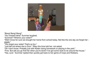 “ Bang! Bang! Bang!” “ You missed haha!” Summer laughed. “ Summer? Where's your sister?” “ Well I know for sure we brought her home from school today. Not like the one day we forgot her -giggle-” “ You forgot your sister! That's so fun-” “ Just tell me where she is Sum.” Riley this time told her, not asked. “ Oh I don't know. Probally just with Kaden doing homework or playing in the yard.” “Fine. But will you go find her when you're done? I've got some work to do around the house.” “ Yea, sure.” Summer replied then quickly got back to her game of Cops and Robbers. 