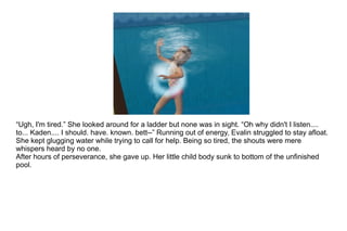 “ Ugh, I'm tired.” She looked around for a ladder but none was in sight. “Oh why didn't I listen.... to... Kaden.... I should. have. known. bett--” Running out of energy, Evalin struggled to stay afloat. She kept glugging water while trying to call for help. Being so tired, the shouts were mere whispers heard by no one.  After hours of perseverance, she gave up. Her little child body sunk to bottom of the unfinished pool. 
