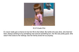 R.I.P. Evalin Pint Ev never really got a chance to live her life to the fullest. But while she was alive, she tried her best. Always wanting to try something new and do something fun, her life was pretty good. She wasn't that close to her siblings. But her family loved her so anyway. 