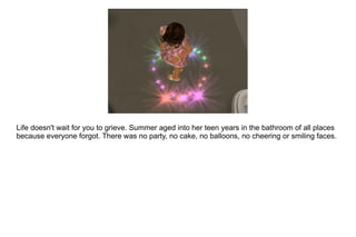 Life doesn't wait for you to grieve. Summer aged into her teen years in the bathroom of all places because everyone forgot. There was no party, no cake, no balloons, no cheering or smiling faces.  