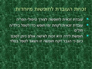 ‫מיוחדות‬ ‫לחופשות‬ ‫העובדת‬ ‫זכויות‬‫מיוחדות‬ ‫לחופשות‬ ‫העובדת‬ ‫זכויות‬
‫הפריה‬ ‫טיפולי‬ ‫לצורך‬ ‫לחופשה‬ ‫זכאית‬ ‫עובדת‬‫הפריה‬ ‫טיפולי‬ ‫לצורך‬ ‫לחופשה‬ ‫זכאית‬ ‫עובדת‬
‫בילד/ה‬ ‫לטפל‬ ‫כדי‬ ‫חופש‬ ‫ימי‬ ‫לקחת‬ ‫זכאית‬ ‫עובדת‬‫בילד/ה‬ ‫לטפל‬ ‫כדי‬ ‫חופש‬ ‫ימי‬ ‫לקחת‬ ‫זכאית‬ ‫עובדת‬
‫חולים‬‫חולים‬
‫לסכם‬ ‫ניתן‬ ‫אולם‬ ‫לאישה‬ ‫זכות‬ ‫היא‬ ‫לידה‬ ‫חופשת‬‫לסכם‬ ‫ניתן‬ ‫אולם‬ ‫לאישה‬ ‫זכות‬ ‫היא‬ ‫לידה‬ ‫חופשת‬
‫בנולד‬ ‫לטפל‬ ‫וישאר‬ ‫זו‬ ‫חופשה‬ ‫ייקח‬ ‫הגבר‬ ‫כי‬ ‫כיום‬‫בנולד‬ ‫לטפל‬ ‫וישאר‬ ‫זו‬ ‫חופשה‬ ‫ייקח‬ ‫הגבר‬ ‫כי‬ ‫כיום‬
 