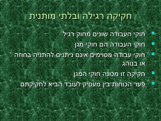 ‫מותנית‬ ‫ובלתי‬ ‫רגילה‬ ‫חקיקה‬‫מותנית‬ ‫ובלתי‬ ‫רגילה‬ ‫חקיקה‬
‫רגיל‬ ‫מחוק‬ ‫שונים‬ ‫העבודה‬ ‫חוקי‬‫רגיל‬ ‫מחוק‬ ‫שונים‬ ‫העבודה‬ ‫חוקי‬
‫מגן‬ ‫חוקי‬ ‫הם‬ ‫העבודה‬ ‫חוקי‬‫מגן‬ ‫חוקי‬ ‫הם‬ ‫העבודה‬ ‫חוקי‬
‫בחוזה‬ ‫להתניה‬ ‫ניתנים‬ ‫אינם‬ ‫מסוימים‬ ‫עבודה‬ ‫חוקי‬‫בחוזה‬ ‫להתניה‬ ‫ניתנים‬ ‫אינם‬ ‫מסוימים‬ ‫עבודה‬ ‫חוקי‬
‫בנוהג‬ ‫או‬‫בנוהג‬ ‫או‬
‫המגן‬ ‫חוקי‬ ‫מכונה‬ ‫זו‬ ‫חקיקה‬‫המגן‬ ‫חוקי‬ ‫מכונה‬ ‫זו‬ ‫חקיקה‬
‫לחקיקתם‬ ‫הביא‬ ‫לעובד‬ ‫מעסיק‬ ‫בין‬ ‫הכוחות‬ ‫פער‬‫לחקיקתם‬ ‫הביא‬ ‫לעובד‬ ‫מעסיק‬ ‫בין‬ ‫הכוחות‬ ‫פער‬
 