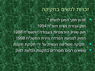 ‫בחקיקה‬ ‫לנשים‬ ‫זכויות‬‫בחקיקה‬ ‫לנשים‬ ‫זכויות‬
? ‫לנשים‬ ‫המגן‬ ‫חוקי‬ ‫מהם‬? ‫לנשים‬ ‫המגן‬ ‫חוקי‬ ‫מהם‬
‫תשי"ד‬ ‫נשים‬ ‫עבודת‬ ‫חוק‬‫תשי"ד‬ ‫נשים‬ ‫עבודת‬ ‫חוק‬19541954
‫התשמ"ח‬ ‫בעבודה‬ ‫הזדמנויות‬ ‫שוויון‬ ‫חוק‬‫התשמ"ח‬ ‫בעבודה‬ ‫הזדמנויות‬ ‫שוויון‬ ‫חוק‬19881988
‫התשנ"ח‬ ‫מינית‬ ‫הטרדה‬ ‫למניעת‬ ‫החוק‬‫התשנ"ח‬ ‫מינית‬ ‫הטרדה‬ ‫למניעת‬ ‫החוק‬19981998
‫תקנות‬ ‫חקיקת‬ ‫ידי‬ ‫על‬ ‫נעשית‬ ‫משלימה‬ ‫חקיקה‬‫תקנות‬ ‫חקיקת‬ ‫ידי‬ ‫על‬ ‫נעשית‬ ‫משלימה‬ ‫חקיקה‬
‫לחוק‬ ‫הנלוות‬ ‫בתקנות‬ ‫מוסדרים‬ ‫רבים‬ ‫נושאים‬‫לחוק‬ ‫הנלוות‬ ‫בתקנות‬ ‫מוסדרים‬ ‫רבים‬ ‫נושאים‬
 