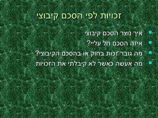 ‫קיבוצי‬ ‫הסכם‬ ‫לפי‬ ‫זכויות‬‫קיבוצי‬ ‫הסכם‬ ‫לפי‬ ‫זכויות‬
‫קיבוצי‬ ‫הסכם‬ ‫נוצר‬ ‫איך‬‫קיבוצי‬ ‫הסכם‬ ‫נוצר‬ ‫איך‬
?‫עליי‬ ‫חל‬ ‫הסכם‬ ‫איזה‬?‫עליי‬ ‫חל‬ ‫הסכם‬ ‫איזה‬
?‫הקיבוצי‬ ‫בהסכם‬ ‫או‬ ‫בחוק‬ ‫זכות‬ ‫גובר‬ ‫מה‬?‫הקיבוצי‬ ‫בהסכם‬ ‫או‬ ‫בחוק‬ ‫זכות‬ ‫גובר‬ ‫מה‬
‫הזכויות‬ ‫את‬ ‫קיבלתי‬ ‫לא‬ ‫כאשר‬ ‫אעשה‬ ‫מה‬‫הזכויות‬ ‫את‬ ‫קיבלתי‬ ‫לא‬ ‫כאשר‬ ‫אעשה‬ ‫מה‬
 