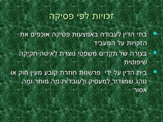 ‫פסיקה‬ ‫לפי‬ ‫זכויות‬‫פסיקה‬ ‫לפי‬ ‫זכויות‬
‫את‬ ‫אוכפים‬ ‫פסיקה‬ ‫באמצעות‬ ‫לעבודה‬ ‫הדין‬ ‫בתי‬‫את‬ ‫אוכפים‬ ‫פסיקה‬ ‫באמצעות‬ ‫לעבודה‬ ‫הדין‬ ‫בתי‬
‫המעביד‬ ‫על‬ ‫הזכויות‬‫המעביד‬ ‫על‬ ‫הזכויות‬
‫חקיקה‬ ‫לאיטה‬ ‫נוצרת‬ ‫משפטי‬ ‫תקדים‬ ‫של‬ ‫בצורה‬‫חקיקה‬ ‫לאיטה‬ ‫נוצרת‬ ‫משפטי‬ ‫תקדים‬ ‫של‬ ‫בצורה‬
‫שיפוטית‬‫שיפוטית‬
‫או‬ ‫חוק‬ ‫מעין‬ ‫קובע‬ ‫חוזרת‬ ‫פרשנות‬ ‫ידי‬ ‫על‬ ‫הדין‬ ‫בית‬‫או‬ ‫חוק‬ ‫מעין‬ ‫קובע‬ ‫חוזרת‬ ‫פרשנות‬ ‫ידי‬ ‫על‬ ‫הדין‬ ‫בית‬
‫ומה‬ ‫מותר‬ ‫מה‬ ‫ולעובד/ת‬ ‫למעסיק‬ ‫שמגדיר‬ ‫נוהג‬‫ומה‬ ‫מותר‬ ‫מה‬ ‫ולעובד/ת‬ ‫למעסיק‬ ‫שמגדיר‬ ‫נוהג‬
‫אסור‬‫אסור‬
 