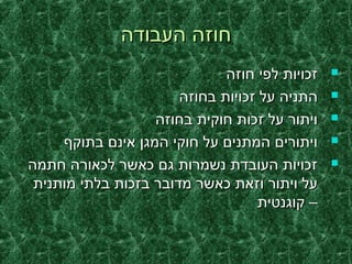 ‫העבודה‬ ‫חוזה‬‫העבודה‬ ‫חוזה‬
‫חוזה‬ ‫לפי‬ ‫זכויות‬‫חוזה‬ ‫לפי‬ ‫זכויות‬
‫בחוזה‬ ‫זכויות‬ ‫על‬ ‫התניה‬‫בחוזה‬ ‫זכויות‬ ‫על‬ ‫התניה‬
‫בחוזה‬ ‫חוקית‬ ‫זכות‬ ‫על‬ ‫ויתור‬‫בחוזה‬ ‫חוקית‬ ‫זכות‬ ‫על‬ ‫ויתור‬
‫בתוקף‬ ‫אינם‬ ‫המגן‬ ‫חוקי‬ ‫על‬ ‫המתנים‬ ‫ויתורים‬‫בתוקף‬ ‫אינם‬ ‫המגן‬ ‫חוקי‬ ‫על‬ ‫המתנים‬ ‫ויתורים‬
‫חתמה‬ ‫לכאורה‬ ‫כאשר‬ ‫גם‬ ‫נשמרות‬ ‫העובדת‬ ‫זכויות‬‫חתמה‬ ‫לכאורה‬ ‫כאשר‬ ‫גם‬ ‫נשמרות‬ ‫העובדת‬ ‫זכויות‬
‫מותנית‬ ‫בלתי‬ ‫בזכות‬ ‫מדובר‬ ‫כאשר‬ ‫וזאת‬ ‫ויתור‬ ‫על‬‫מותנית‬ ‫בלתי‬ ‫בזכות‬ ‫מדובר‬ ‫כאשר‬ ‫וזאת‬ ‫ויתור‬ ‫על‬
‫קוגנטית‬ –‫קוגנטית‬ –
 