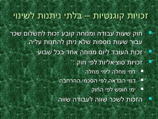 ‫לשינוי‬ ‫ניתנות‬ ‫בלתי‬ – ‫קוגנטיות‬ ‫זכויות‬‫לשינוי‬ ‫ניתנות‬ ‫בלתי‬ – ‫קוגנטיות‬ ‫זכויות‬
‫שכר‬ ‫לתשלום‬ ‫זכות‬ ‫קובע‬ ‫ומנוחה‬ ‫עבודה‬ ‫שעות‬ ‫חוק‬‫שכר‬ ‫לתשלום‬ ‫זכות‬ ‫קובע‬ ‫ומנוחה‬ ‫עבודה‬ ‫שעות‬ ‫חוק‬
.‫עליה‬ ‫להתנות‬ ‫ניתן‬ ‫שלא‬ ‫נוספות‬ ‫שעות‬ ‫עבור‬.‫עליה‬ ‫להתנות‬ ‫ניתן‬ ‫שלא‬ ‫נוספות‬ ‫שעות‬ ‫עבור‬
‫שבוע‬ ‫בכל‬ ‫אחד‬ ‫מנוחה‬ ‫ליום‬ ‫העובד‬ ‫זכות‬‫שבוע‬ ‫בכל‬ ‫אחד‬ ‫מנוחה‬ ‫ליום‬ ‫העובד‬ ‫זכות‬
: ‫חוק‬ ‫לפי‬ ‫סוציאליות‬ ‫זכויות‬: ‫חוק‬ ‫לפי‬ ‫סוציאליות‬ ‫זכויות‬
‫מחלה‬ ‫לימי‬ ‫מחלה‬ ‫דמי‬‫מחלה‬ ‫לימי‬ ‫מחלה‬ ‫דמי‬
‫ההרחבה‬ ‫הסכמי‬ ‫לפי‬ ‫הבראה‬ ‫דמי‬‫ההרחבה‬ ‫הסכמי‬ ‫לפי‬ ‫הבראה‬ ‫דמי‬
‫החוק‬ ‫לפי‬ ‫חופש‬ ‫ימי‬‫החוק‬ ‫לפי‬ ‫חופש‬ ‫ימי‬
‫שווה‬ ‫לעבודה‬ ‫שווה‬ ‫לשכר‬ ‫הזכות‬‫שווה‬ ‫לעבודה‬ ‫שווה‬ ‫לשכר‬ ‫הזכות‬
 